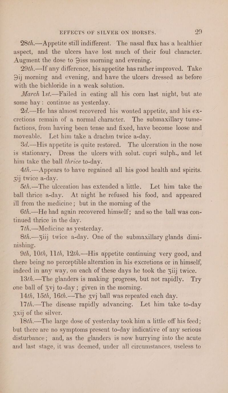 28¢h.—Appetite still indifferent. The nasal flux has a healthier aspect, and the ulcers have lost much of their foul character. Augment the dose to Diss morning and evening. 29th.—lIf any difference, his appetite has rather improved. Take 5ij morning and evening, and have the ulcers dressed as before with the bichloride in a weak solution. March \st.—Failed in eating all his corn last night, but ate some hay: continue as yesterday. 2d.—He has almost recovered his wonted appetite, and his ex- cretions remain of a normal character. The submaxillary tume- factions, from having been tense and fixed, have become loose and moveable. Let him take a drachm twice a-day. 3d.—His appetite is quite restored. The ulceration in the nose is stationary. Dress the ulcers with solut. cupri sulph., and let him take the ball thrice to-day. 4th.—Appears to have regained all his good health and spirtts. 31} twice a-day. 5th.—The ulceration has extended a little. Let him take the ball thrice a-day. At night he refused his food, and appeared ill from the medicine; but in the morning of the 6th.—He had again recovered himself; and so the ball was con- tinued thrice in the day. 7th.—Medicine as yesterday. | Sth.— 3) twice a-day. One of the submaxillary glands dimi- nishing. 9th, 10th, 11th, 12th.—His appetite continuing very good, and there being no perceptible alteration in his excretions or in himself, indeed in any way, on each of these days he took the 31ij twice. 13¢h.—The glanders is making progress, but not rapidly. Try one ball of 3vj to-day ; given in the morning. 14th, 15th, 16th.—The 3vj ball was repeated each day. 17th.—The disease rapidly advancing. Let him take to-day 3x1 of the silver. 18¢h.—The large dose of yesterday took him a little off his feed; but there are no symptoms present to-day indicative of any serious disturbance; and, as the glanders is now hurrying into the acute and last stage, it was deemed, under all circumstances, useless to