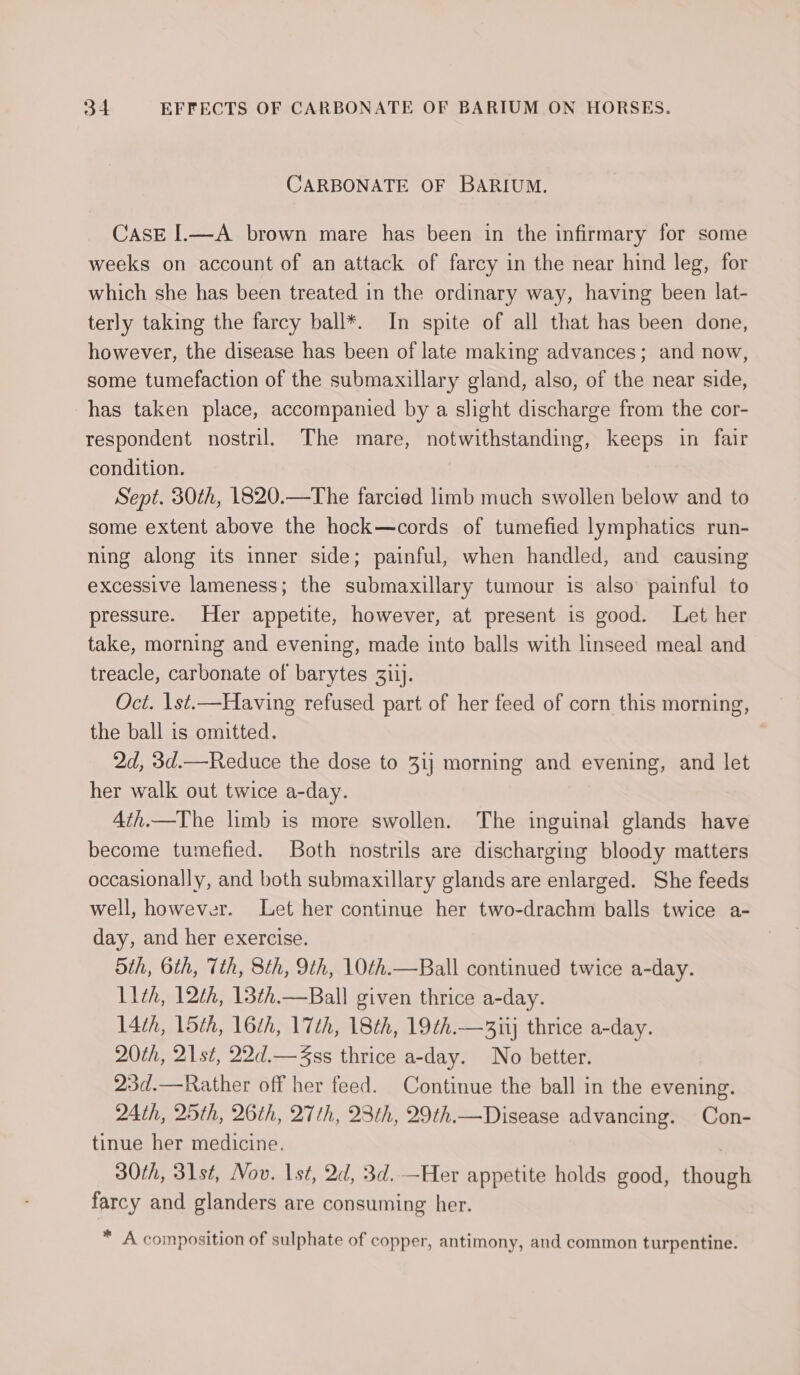 CARBONATE OF BARIUM. CASE I.—A brown mare has been in the infirmary for some weeks on account of an attack of farcy in the near hind leg, for which she has been treated in the ordinary way, having been lat- terly taking the farcy ball*. In spite of all that has been done, however, the disease has been of late making advances; and now, some tumefaction of the submaxillary gland, also, of the near side, has taken place, accompanied by a slight discharge from the cor- respondent nostril. The mare, notwithstanding, keeps in fair condition. Sept. 30th, 1820.—The farcied limb much swollen below and to some extent above the hock—cords of tumefied lymphatics run- ning along its inner side; painful, when handled, and causing excessive lameness; the submaxillary tumour is also painful to pressure. Her appetite, however, at present is good. Let her take, morning and evening, made into balls with linseed meal and treacle, carbonate of barytes 311]. Oct. 1st.—Having refused part of her feed of corn this morning, the ball is omitted. 2d, 3d.—Reduce the dose to 31} morning and evening, and let her walk out twice a-day. 4ith—The limb is more swollen. The inguinal glands have become tumefied. Both nostrils are discharging bloody matters occasionally, and both submaxillary glands are enlarged. She feeds well, however. Let her continue her two-drachm balls twice a- day, and her exercise. 5th, 6th, 7th, 8th, 9th, 10th.—Ball continued twice a-day. 11th, 12th, 13¢h.—Ball given thrice a-day. 14th, 15th, 16th, 17th, 18th, 19th.—3iij thrice a-day. 20th, 21st, 22d.— Zss thrice a-day. No better. 23d.—Rather off her feed. Continue the ball in the evening. 24th, 25th, 2th, 27th, 2th, 2th.— Disease advancing. Con- tinue her medicine. 30th, 31st, Nov. 1st, 2d, 3d. —Her appetite holds good, though farcy and glanders are consuming her. * , 7+7 = ~ ~ ge . A. composition of sulphate of copper, antimony, and common turpentine.