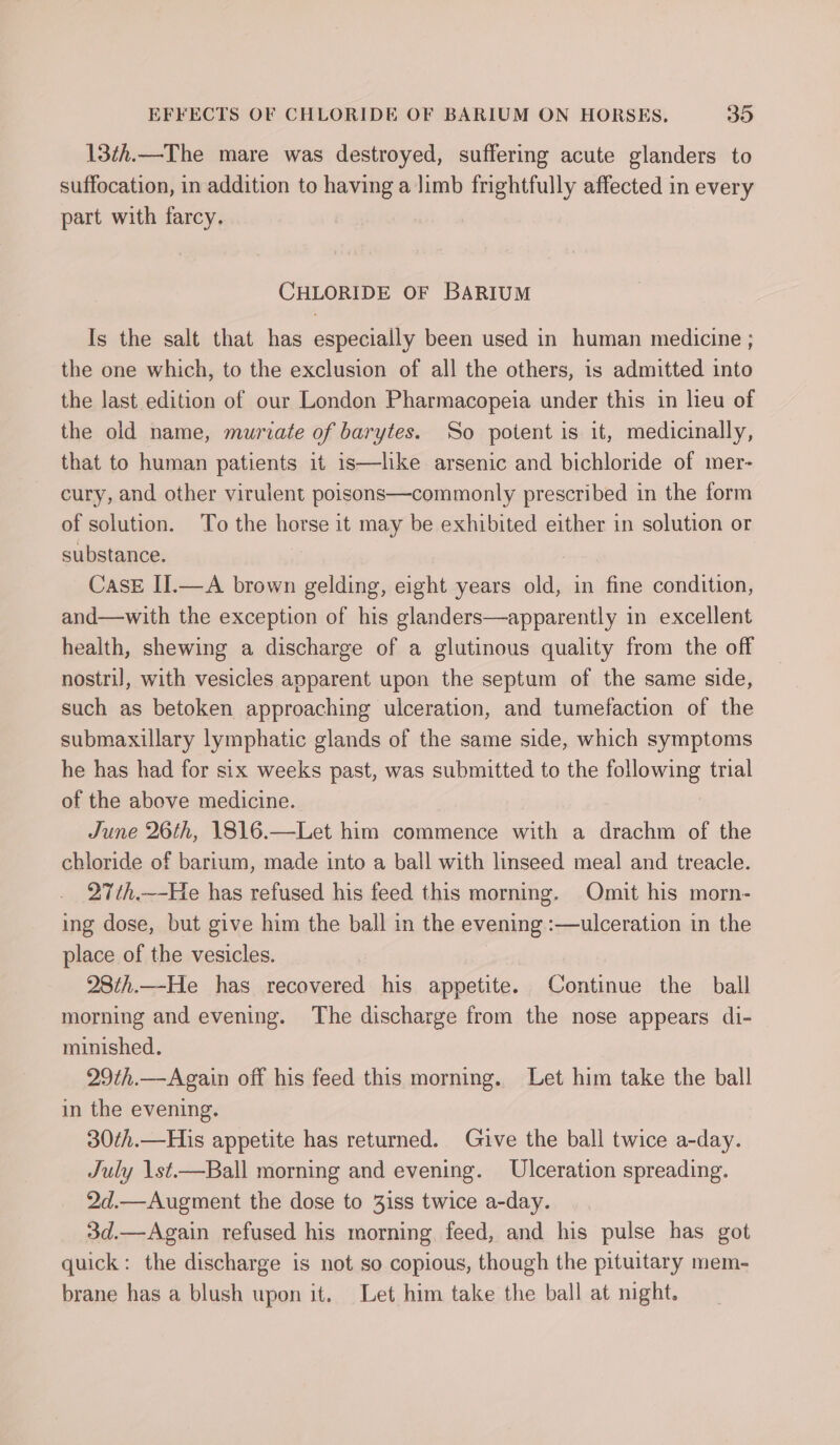 13¢h.—The mare was destroyed, suffering acute glanders to suffocation, in addition to having a limb frightfully affected in every part with farcy. CHLORIDE OF BARIUM Is the salt that has especially been used in human medicine ; the one which, to the exclusion of all the others, is admitted into the last edition of our London Pharmacopeia under this in heu of the old name, muriate of barytes. So potent is it, medicinally, that to human patients it is—lke arsenic and bichloride of mer- cury, and other virulent poisons—commonly prescribed in the form of solution. To the horse it may be exhibited either in solution or substance. CasE II.—A brown gelding, eight years old, in fine condition, and—with the exception of his glanders—apparently in excellent health, shewing a discharge of a glutinous quality from the off nostril, with vesicles apparent upon the septum of the same side, such as betoken approaching ulceration, and tumefaction of the submaxillary lymphatic glands of the same side, which symptoms he has had for six weeks past, was submitted to the following trial of the above medicine. June 26th, 1816.—Let him commence with a drachm of the chloride of barium, made into a ball with linseed meal and treacle. 27th.—-He has refused his feed this morning. Omit his morn- ing dose, but give him the ball in the evening :—ulceration in the place of the vesicles. | 28th.—He has recovered his appetite. Continue the ball morning and evening. The discharge from the nose appears di- minished. 29th.—Again off his feed this morning. Let him take the ball in the evening. 30¢h.—His appetite has returned. Gjve the ball twice a-day. July 1st.—Ball morning and evening. Ulceration spreading. 2d.—Augment the dose to 3iss twice a-day. 3d.—Again refused his morning feed, and his pulse has got quick: the discharge is not so copious, though the pituitary mem- brane has a blush upon it. Let him take the ball at night.