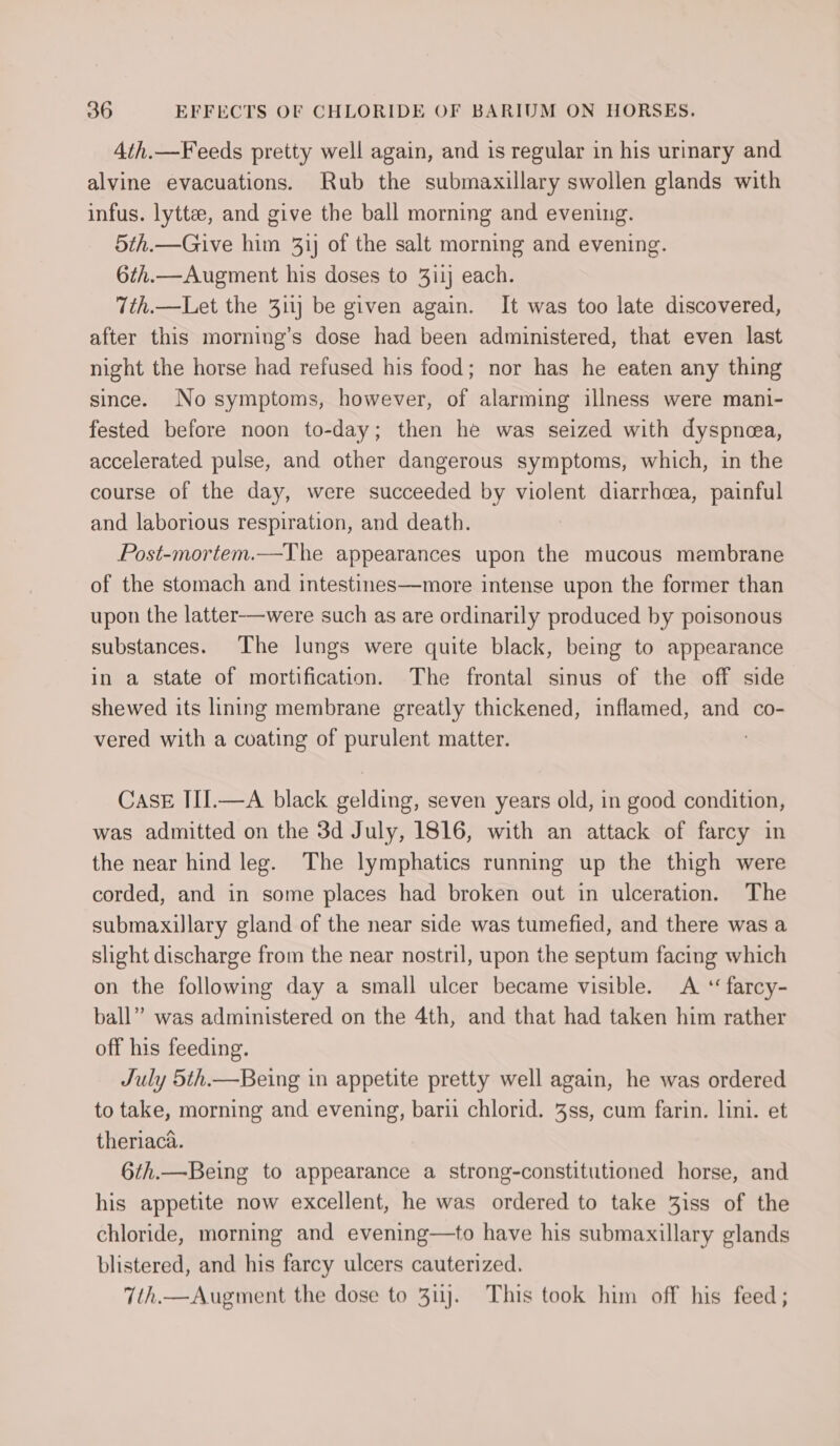 4th.—Feeds pretty well again, and is regular in his urinary and alvine evacuations. Rub the submaxillary swollen glands with infus. lyttee, and give the ball morning and evening. 5th.—Give him 31) of the salt morning and evening. 6th.—Augment his doses to 311} each. 7th.—Let the 311} be given again. It was too late discovered, after this morning’s dose had been administered, that even last night the horse had refused his food; nor has he eaten any thing since. No symptoms, however, of alarming illness were mani- fested before noon to-day; then he was seized with dyspnea, accelerated pulse, and other dangerous symptoms, which, in the course of the day, were succeeded by violent diarrhoea, painful and laborious respiration, and death. Post-mortem.—The appearances upon the mucous membrane of the stomach and intestines—more intense upon the former than upon the latter—were such as are ordinarily produced by poisonous substances. The lungs were quite black, being to appearance in a state of mortification. The frontal sinus of the off side shewed its lining membrane greatly thickened, inflamed, and co- vered with a coating of purulent matter. CasE III.—A black gelding, seven years old, in good condition, was admitted on the 3d July, 1816, with an attack of farcy in the near hind leg. The lymphatics running up the thigh were corded, and in some places had broken out in ulceration. The submaxillary gland of the near side was tumefied, and there was a slight discharge from the near nostril, upon the septum facing which on the following day a small ulcer became visible. A ‘ farcy- ball” was administered on the 4th, and that had taken him rather off his feeding. July 5th.—Being in appetite pretty well again, he was ordered to take, morning and evening, bari chlorid. %ss, cum farin. lini. et theriaca. 6th.—Being to appearance a strong-constitutioned horse, and his appetite now excellent, he was ordered to take 3iss of the chloride, morning and evening—to have his submaxillary glands blistered, and his farcy ulcers cauterized. 7th.—Augment the dose to 3uj. This took him off his feed ;