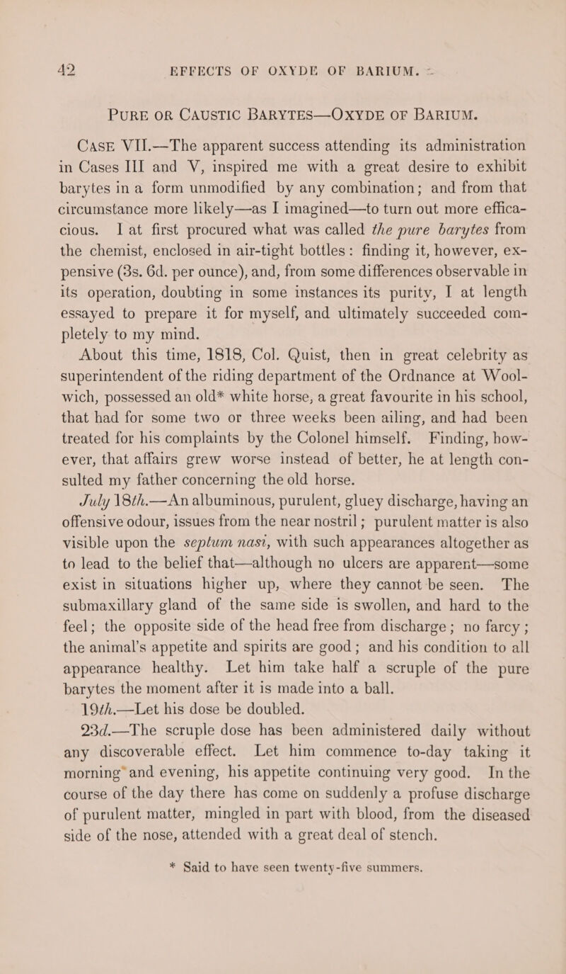 PURE OR CAUSTIC BARYTES—OXYDE OF BARIUM. CasE VII.—The apparent success attending its administration in Cases III and V, inspired me with a great desire to exhibit barytes ina form unmodified by any combination; and from that circumstance more likely—as I imagined—to turn out more effica- cious. lat first procured what was called the pure barytes from the chemist, enclosed in air-tight bottles: finding it, however, ex- pensive (3s. 6d. per ounce), and, from some differences observable in its operation, doubting in some instances its purity, I at length essayed to prepare it for myself, and ultimately succeeded com- pletely to my mind. About this time, 1818, Col. Quist, then in great celebrity as superintendent of the riding department of the Ordnance at Wool- wich, possessed an old* white horse, a great favourite in his school, that had for some two or three weeks been ailing, and had been treated for his complaints by the Colonel himself. Finding, how- ever, that affairs grew worse instead of better, he at length con- sulted my father concerning the old horse. July 18th.—An albuminous, purulent, gluey discharge, having an offensive odour, issues from the near nostril; purulent matter is also visible upon the sepfum nasi, with such appearances altogether as to lead to the belief that—although no ulcers are apparent—some exist in situations higher up, where they cannot be seen. The submaxillary gland of the same side is swollen, and hard to the feel; the opposite side of the head free from discharge ; no farcy ; the animal’s appetite and spirits are good; and his condition to all appearance healthy. Let him take half a scruple of the pure barytes the moment after it is made into a ball. 19¢h.—Let his dose be doubled. 23d.—The scruple dose has been administered daily without any discoverable effect. Let him commence to-day taking it morning and evening, his appetite continuing very good. In the course of the day there has come on suddenly a profuse discharge of purulent matter, mingled in part with blood, from the diseased side of the nose, attended with a great deal of stench. * Said to have seen twenty-five summers.