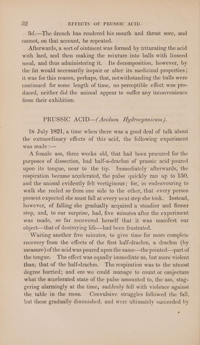 3d.—The drench has rendered his mouth and throat sore, and cannot, on that account, be repeated. Afterwards, a sort of ointment was formed by triturating the acid with lard, and then making the mixture into balls with linseed meal, and thus administering it. Its decomposition, however, by the fat would necessarily impair or alter its medicinal properties ; it was for this reason, perhaps, that, notwithstanding the balls were continued for some length of time, no perceptible effect was pro- duced, neither did the animal appear to suffer any inconvenience from their exhibition. PRUSSIC ACID—(Acidum Hydrocyanicum). In July 1821, a time when there was a good deal of talk about the extraordinary effects of this acid, the following experiment was made :— A female ass, three weeks old, that had been procured for the purposes of dissection, had half-a-drachm of prussic acid poured upon its tongue, near to the tip. Immediately afterwards, the respiration became accelerated, the pulse quickly ran up to 150, and the animal evidently felt vertiginous; for, in endeavouring to walk she reeled so from one side to the other, that every person present expected she must fall at every next step she took. Instead, however, of falling she gradually acquired a steadier and firmer step, and, to our surprise, had, five minutes after the experiment was made, so far recovered herself that it was manifest our object—that of destroying life—had been frustrated. Waiting another five minutes, to give time for more complete recovery from the effects of the first half-drachm, a drachm (by measure) of the acid was poured upon the same—the pointed—part of the tongue. The effect was equally immediate as, but more violent than; that of the half-drachm. The respiration was to the utmost degree hurried; and ere we could manage to count or conjecture what the accelerated state of the pulse amounted to, the ass, stag- gering alarmingly at the time, suddenly fell with violence against the table in the room. Convulsive struggles followed the fall, but these gradually diminished, and were ultimately succeeded by
