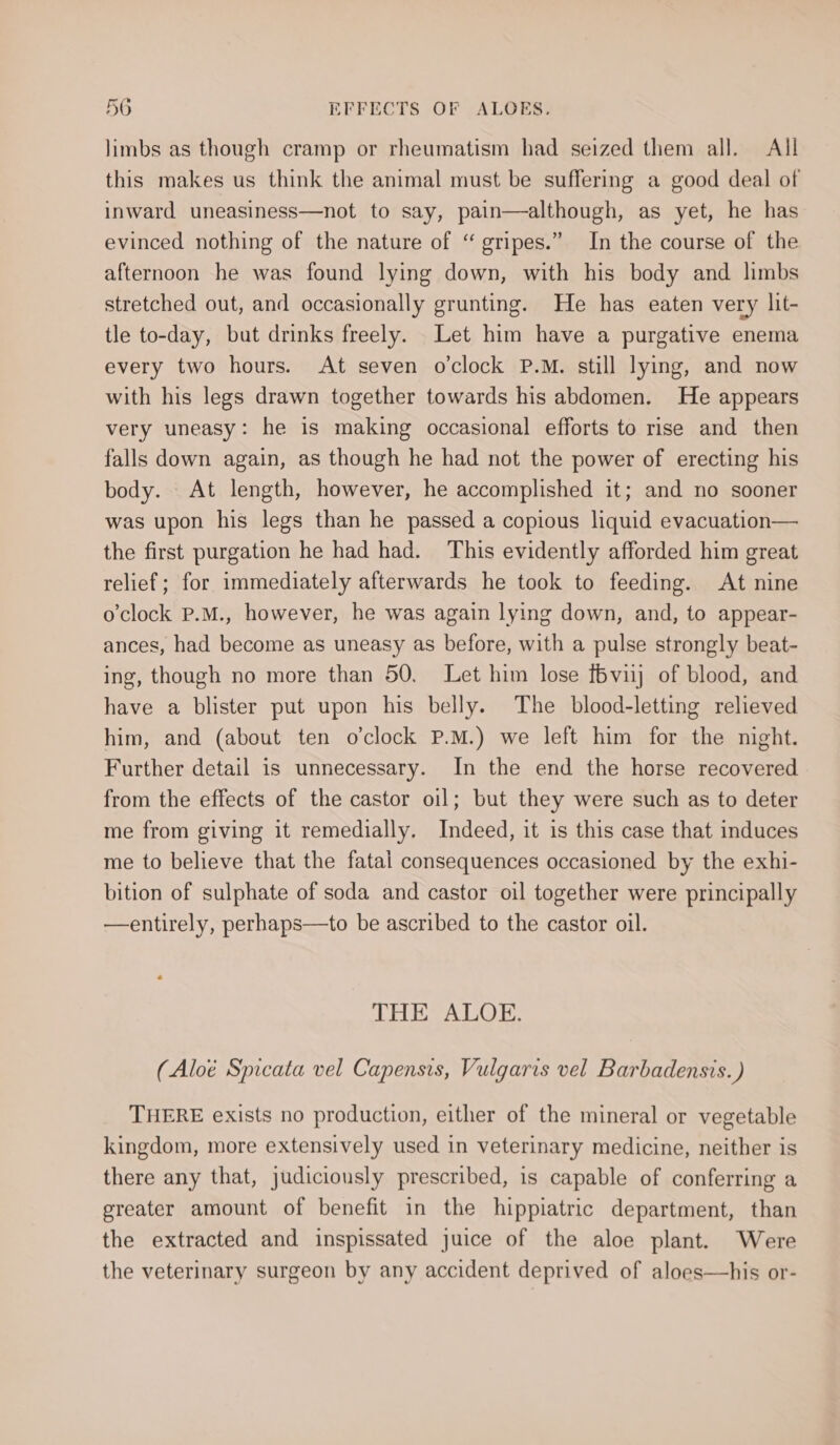 limbs as though cramp or rheumatism had seized them all. All this makes us think the animal must be suffering a good deal of inward uneasiness—not to say, pain—although, as yet, he has evinced nothing of the nature of “ gripes.” In the course of the afternoon he was found lying down, with his body and limbs stretched out, and occasionally grunting. He has eaten very lit- tle to-day, but drinks freely. Let him have a purgative enema every two hours. At seven o’clock P.M. still lying, and now with his legs drawn together towards his abdomen. He appears very uneasy: he is making occasional efforts to rise and then falls down again, as though he had not the power of erecting his body. At length, however, he accomplished it; and no sooner was upon his legs than he passed a copious liquid evacuation— the first purgation he had had. This evidently afforded him great relief; for immediately afterwards he took to feeding. At nine o'clock P.M., however, he was again lying down, and, to appear- ances, had become as uneasy as before, with a pulse strongly beat- ing, though no more than 50. Let him lose f6viij of blood, and have a blister put upon his belly. The blood-letting relieved him, and (about ten o'clock P.M.) we left him for the night. Further detail is unnecessary. In the end the horse recovered from the effects of the castor oil; but they were such as to deter me from giving it remedially. Indeed, it is this case that induces me to believe that the fatal consequences occasioned by the exhi- bition of sulphate of soda and castor oil together were principally —entirely, perhaps—to be ascribed to the castor oil. THE ALOE. (Aloé Spicata vel Capensis, Vulgaris vel Barbadensis.) THERE exists no production, either of the mineral or vegetable kingdom, more extensively used in veterinary medicine, neither is there any that, judiciously prescribed, is capable of conferring a greater amount of benefit in the hippiatric department, than the extracted and inspissated juice of the aloe plant. Were the veterinary surgeon by any accident deprived of aloes—his or-