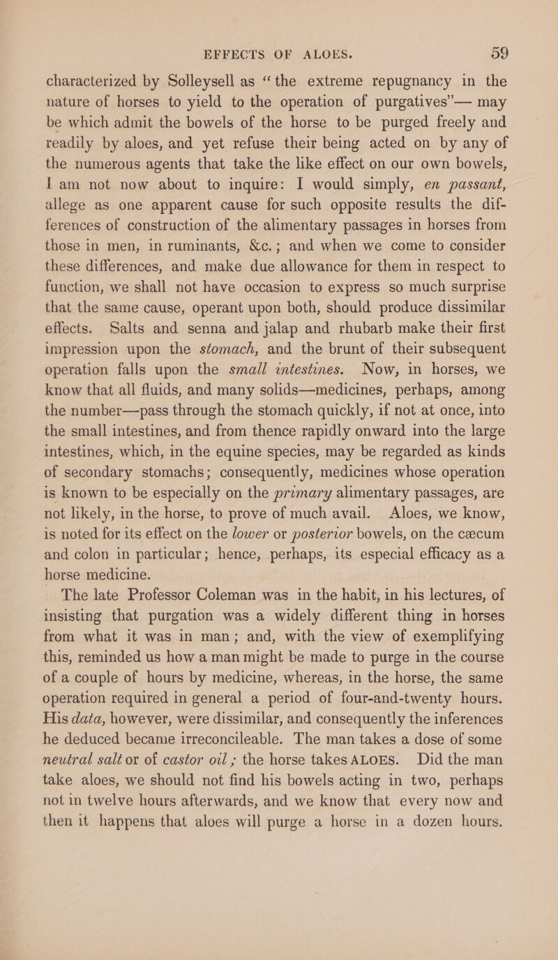 characterized by Solleysell as “the extreme repugnancy in the nature of horses to yield to the operation of purgatives’— may be which admit the bowels of the horse to be purged freely and readily by aloes, and yet refuse their being acted on by any of the numerous agents that take the like effect on our own bowels, I am not now about to inquire: I would simply, en passant, allege as one apparent cause for such opposite results the dif- ferences of construction of the alimentary passages in horses from those in men, in ruminants, &amp;c.; and when we come to consider these differences, and make due allowance for them in respect to function, we shall not have occasion to express so much surprise that the same cause, operant upon both, should produce dissimilar effects. Salts and senna and jalap and rhubarb make their first impression upon the stomach, and the brunt of their subsequent operation falls upon the small intestines. Now, in horses, we know that all fluids, and many solids—medicines, perhaps, among the number—pass through the stomach quickly, if not at once, into the small intestines, and from thence rapidly onward into the large intestines, which, in the equine species, may be regarded as kinds of secondary stomachs; consequently, medicines whose operation is known to be especially on the premary alimentary passages, are not likely, in the horse, to prove of much avail. Aloes, we know, is noted for its effect on the lower or posterior bowels, on the caecum and colon in particular; hence, perhaps, its especial efficacy as a horse medicine. - The late Professor Coleman was in the habit, in his lectures, of insisting that purgation was a widely different thing in horses from what it was in man; and, with the view of exemplifying this, reminded us how a man might be made to purge in the course of a couple of hours by medicine, whereas, in the horse, the same operation required in general a period of four-and-twenty hours. His data, however, were dissimilar, and consequently the inferences he deduced became irreconcileable. The man takes a dose of some neutral salt or of castor oil; the horse takes ALOES. Did the man take aloes, we should not find his bowels acting in two, perhaps not in twelve hours afterwards, and we know that every now and then it happens that aloes will purge a horse in a dozen hours.