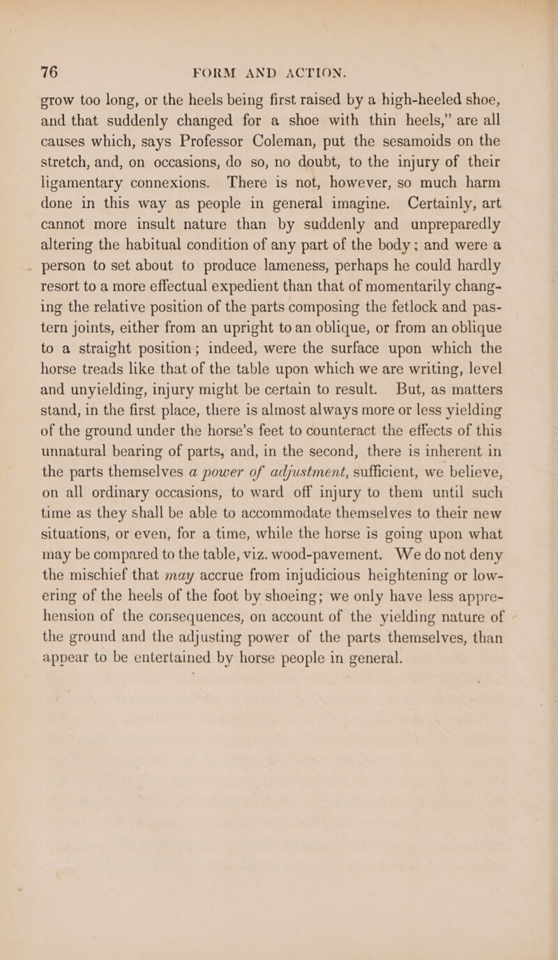 grow too long, or the heels being first raised by a high-heeled shoe, and that suddenly changed for a shoe with thin heels,’ are all causes which, says Professor Coleman, put the sesamoids on the stretch, and, on occasions, do so, no doubt, to the injury of their ligamentary connexions. There is not, however, so much harm done in this way as people in general imagine. Certainly, art cannot more insult nature than by suddenly and unpreparedly altering the habitual condition of any part of the body; and were a . person to set about to produce lameness, perhaps he could hardly resort to a more effectual expedient than that of momentarily chang- ing the relative position of the parts composing the fetlock and pas- tern joints, either from an upright to an oblique, or from an oblique to a straight position; indeed, were the surface upon which the horse treads like that of the table upon which we are writing, level and unyielding, injury might be certain to result. But, as matters stand, in the first place, there is almost always more or less yielding of the ground under the horse’s feet to counteract the effects of this unnatural bearing of parts, and, in the second, there is inherent in the parts themselves a power of adjustment, sufficient, we believe, on all ordinary occasions, to ward off injury to them until such time as they shall be able to accommodate themselves to their new situations, or even, for a time, while the horse is going upon what may be compared to the table, viz. wood-pavement. We do not deny the mischief that may accrue from injudicious heightening or low- ering of the heels of the foot by shoeing; we only have less appre- hension of the consequences, on account of the yielding nature of the ground and the adjusting power of the parts themselves, than appear to be entertained by horse people in general.
