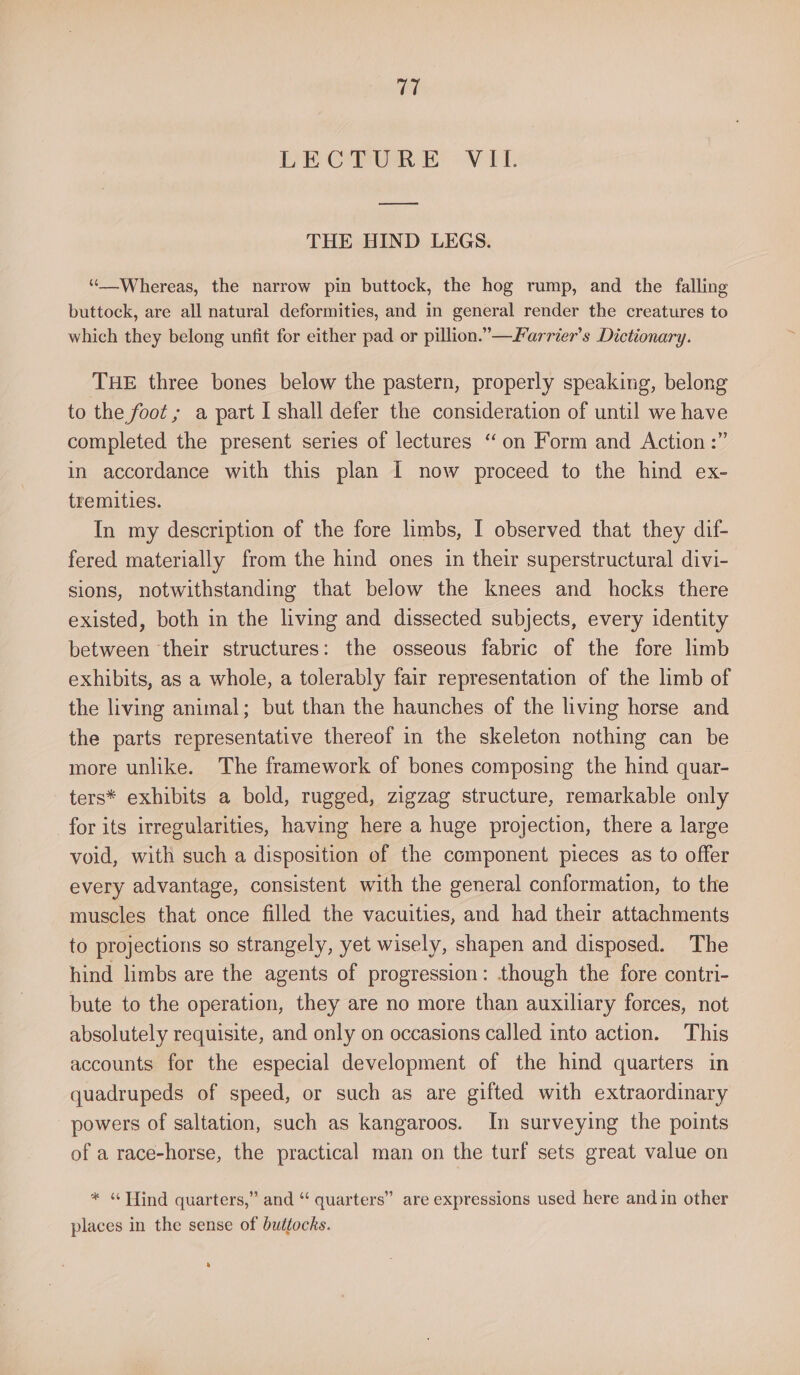 LECTURE VII. eee THE HIND LEGS. “Whereas, the narrow pin buttock, the hog rump, and the falling buttock, are all natural deformities, and in general render the creatures to which they belong unfit for either pad or pillion.”—Farrier’s Dictionary. THE three bones below the pastern, properly speaking, belong to the foot ; a part I shall defer the consideration of until we have completed the present series of lectures “on Form and Action :” in accordance with this plan I now proceed to the hind ex- tremities. In my description of the fore limbs, I observed that they dif- fered materially from the hind ones in their superstructural divi- sions, notwithstanding that below the knees and hocks there existed, both in the living and dissected subjects, every identity between ‘their structures: the osseous fabric of the fore limb exhibits, as a whole, a tolerably fair representation of the limb of the living animal; but than the haunches of the living horse and the parts representative thereof in the skeleton nothing can be more unlike. The framework of bones composing the hind quar- ters* exhibits a bold, rugged, zigzag structure, remarkable only for its irregularities, having here a huge projection, there a large void, with such a disposition of the component pieces as to offer every advantage, consistent with the general conformation, to the muscles that once filled the vacuities, and had their attachments to projections so strangely, yet wisely, shapen and disposed. The hind limbs are the agents of progression: though the fore contri- bute to the operation, they are no more than auxiliary forces, not absolutely requisite, and only on occasions called into action. This accounts for the especial development of the hind quarters in quadrupeds of speed, or such as are gifted with extraordinary powers of saltation, such as kangaroos. In surveying the points of a race-horse, the practical man on the turf sets great value on * «find quarters,” and “ quarters” are expressions used here and in other places in the sense of buttocks. a