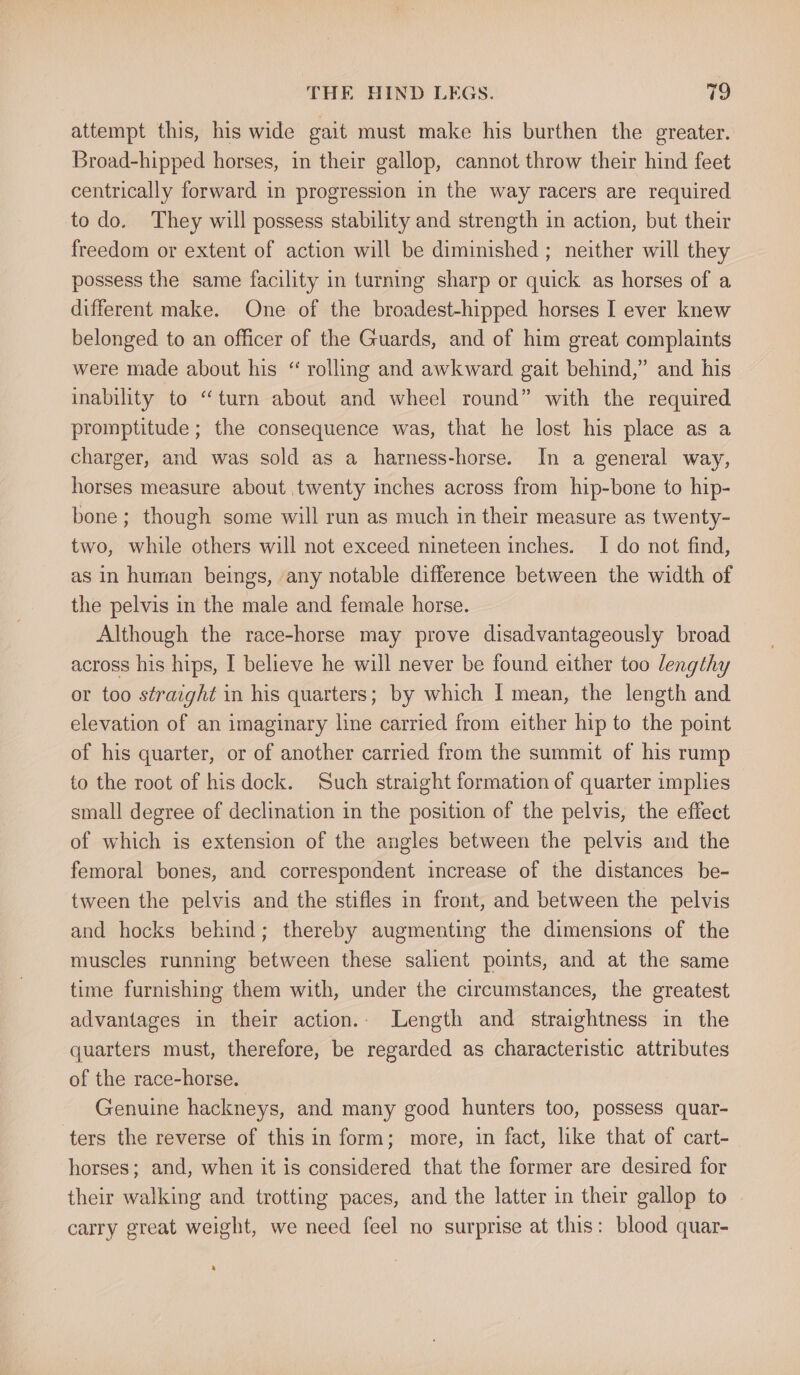 attempt this, his wide gait must make his burthen the greater. Broad-hipped horses, in their gallop, cannot throw their hind feet centrically forward in progression in the way racers are required to do. They will possess stability and strength in action, but their freedom or extent of action will be diminished ; neither will they possess the same facility in turning sharp or quick as horses of a different make. One of the broadest-hipped horses I ever knew belonged to an officer of the Guards, and of him great complaints were made about his “ rolling and awkward gait behind,” and his inability to “turn about and wheel round” with the required promptitude ; the consequence was, that he lost his place as a charger, and was sold as a harness-horse. In a general way, horses measure about twenty inches across from hip-bone to hip- bone; though some will run as much in their measure as twenty- two, while others will not exceed nineteen inches. I do not find, as in human beings, any notable difference between the width of the pelvis in the male and female horse. Although the race-horse may prove disadvantageously broad across his hips, I believe he will never be found either too lengthy or too straight in his quarters; by which I mean, the length and elevation of an imaginary line carried from either hip to the point of his quarter, or of another carried from the summit of his rump to the root of his dock. Such straight formation of quarter implies small degree of declination in the position of the pelvis, the effect of which is extension of the angles between the pelvis and the femoral bones, and correspondent increase of the distances be- tween the pelvis and the stifles in front, and between the pelvis and hocks behind; thereby augmenting the dimensions of the muscles running between these salient points, and at the same time furnishing them with, under the circumstances, the greatest advantages in their action. Length and straightness in the quarters must, therefore, be regarded as characteristic attributes of the race-horse. Genuine hackneys, and many good hunters too, possess quar- ters the reverse of this in form; more, in fact, like that of cart- horses; and, when it is considered that the former are desired for their walking and trotting paces, and the latter in their gallop to carry great weight, we need feel no surprise at this: blood quar-