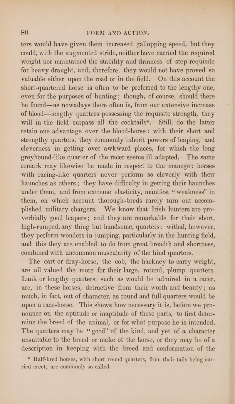 ters would have given them increased gallopping speed, but they could, with the augmented stride, neither have carried the required weight nor maintained the stability and firmness of step requisite for heavy draught, and, therefore, they would not have proved so valuable either upon the road or in the field. On this account the short-quartered horse is often to be preferred to the lengthy one, even for the purposes of hunting; though, of course, should there be found—as nowadays there often is, from our extensive increase of blood—lengthy quarters possessing the requisite strength, they will in the field surpass al] the cocktails*. Still, do the latter retain one advantage over the blood-horse: with their short and strengthy quarters, they commonly inherit powers of leaping, and cleverness in getting over awkward places, for which the long ereyhound-like quarter of the racer seems ill adapted. The same remark may likewise be made in respect to the manege: horses with racing-like quarters never perform so cleverly with their haunches as others; they have difficulty in getting their haunches under them, and from extreme elasticity, manifest ‘ weakness” in them, on which account thorough-breds rarely turn out accom- plished military chargers. We know that Irish hunters are pro- verbially good leapers; and they are remarkable for their short, high-rumped, any thing but handsome, quarters: withal, however, they perform wonders in jumping, particularly in the hunting field, and this they are enabled to do from great breadth and shortness, combined with uncommon muscularity of the hind quarters. The cart or dray-horse, the cob, the hackney to carry weight, are all valued the more for their large, rotund, plump quarters. Lank or lengthy quarters, such as would be admired in a racer, are, in these horses, detractive from their worth and beauty; as much, in fact, out of character, as round and full quarters would be upon arace-horse. This shews how necessary it is, before we pro- nounce on the aptitude or inaptitude of these parts, to first deter- mine the breed of the animal, or for what purpose he is intended. The quarters may be ‘ good” of the kind, and yet of a character unsuitable to the breed or make of the horse, or they may be of a description in keeping with the breed and conformation of the * Half-bred horses, with short round quarters, from their tails being car- ried erect, are commonly so called.