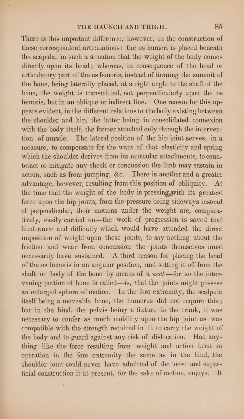 There is this important difference, however, in the construction of these correspondent articulations: the os humeri is placed beneath the scapula, in such a situation that the weight of the body comes directly upon its head; whereas, in consequence of the head or articulatory part of the os femoris, instead of forming the summit of the bone, being laterally placed, at a right angle to the shaft of the bone, the weight is transmitted, not perpendicularly upon the os femoris, but in an oblique or indirect line. One reason for this ap- pears evident, in the different relations to the body existing between the shoulder and hip, the latter being in consolidated connexion with the body itself, the former attached only through the interven- tion of muscle. The lateral position of the hip joint serves, in a measure, to compensate for the want of that elasticity and spring which the shoulder derives from its muscular attachments, to coun- teract or mitigate any shock or concussion the limb may sustain in action, such as from jumping, &amp;c. There is another and a greater advantage, however, resulting from this position of obliquity. At the time that the weight of the body is pressing,gwith its greatest force upon the hip joints, from the pressure being sideways instead of perpendicular, their motions under the weight are, compara- tively, easily carried on—the work of progression is saved that hinderance and difficulty which would have attended the direct imposition of weight upon these joints, to say nothing about the friction and wear from concussion the joints themselves must necessarily have sustained. A third reason for placing the head of the os femoris in an angular position, and setting it off from the shaft or body of the bone by means of a neck—for so the inter- vening portion of bone is called—is, that the joints might possess an enlarged sphere of motion. In the fore extremity, the scalpula itself being a moveable bone, the humerus did not require this; but in the hind, the pelvis being a fixture to the trunk, it was necessary to confer as much mobility upon the hip joint as was compatible with the strength required in it to carry the weight of the body and to guard against any risk of dislocation. Had any- thing like the force resulting from weight and action been in operation in the fore extremity the same as in the hind, the shoulder joint could never have admitted of the loose and super- ficial construction it at present, for the sake of motion, enjoys. It