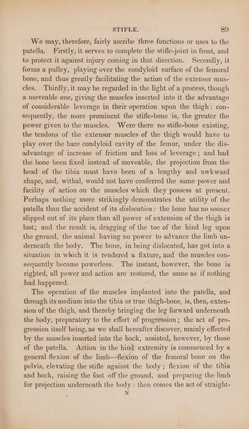 We may, therefore, fairly ascribe three functions or uses to the patella. Firstly, it serves to complete the stifle-joint in front, and to protect it against injury coming in that direction. Secondly, it forms a pulley, playing over the condyloid surface of the femoral bone, and thus greatly facilitating the action of the extensor mus- cles. Thirdly, it may be regarded in the light of a process, though a moveable one, giving the muscles inserted into it the advantage of considerable leverage in their operation upon the thigh: con- sequently, the more prominent the stifle-bone is, the greater the power given to the muscles. Were there no stifle-bone existing, the tendons of the extensor muscles of the thigh would have to play over the bare condyloid cavity of the femur, under the dis- advantage of increase of friction and loss of leverage; and had the bone been fixed instead of moveable, the projection from the head of the tibia must have been of a lengthy and awkward shape, and, withal, would not have conferred the same power and facility of action on the muscles which they possess at present. Perhaps nothing more strikingly demonstrates the utility of the patella than the accident of its dislocation: the bone has no sooner slipped out of its place than all power of extension of the thigh is lost; and the result is, dragging of the toe of the hind leg upon the ground, the animal having no power to advance the limb un- derneath the body. The bone, in being dislocated, has got into a situation in which it is rendered a fixture, and the muscles con- sequently become powerless. The instant, however, the bone is righted, all power and action are restored, the same as if nothing had happened. The operation of the muscles implanted into the patella, and through its medium into the tibia or true thigh-bone, is, then, exten- sion of the thigh, and thereby bringing the leg forward underneath the body, preparatory to the effort of progression; the act of pro- gression itself being, as we shall hereafter discover, mainly effected by the muscles inserted into the hock, assisted, however, by those of the patella. Action in the hind extremity is commenced by a general flexion of the limb—flexion of the femoral bone on the pelvis, elevating the stifle against the body; flexion of the tibia and hock, raising the foot off the ground, and preparing the limb for projection underneath the body : then comes the act of straight- -N