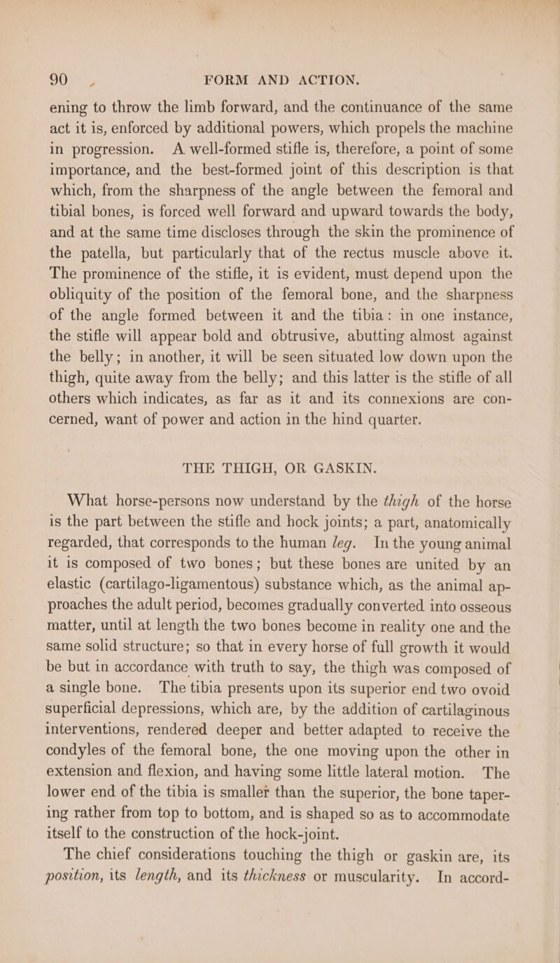 ening to throw the limb forward, and the continuance of the same act it is, enforced by additional powers, which propels the machine in progression. A well-formed stifle is, therefore, a point of some importance, and the best-formed joint of this description is that which, from the sharpness of the angle between the femoral and tibial bones, is forced well forward and upward towards the body, and at the same time discloses through the skin the prominence of the patella, but particularly that of the rectus muscle above it. The prominence of the stifle, it 1s evident, must depend upon the obliquity of the position of the femoral bone, and the sharpness of the angle formed between it and the tibia: in one instance, the stifle will appear bold and obtrusive, abutting almost against the belly; in another, it will be seen situated low down upon the thigh, quite away from the belly; and this latter is the stifle of all others which indicates, as far as it and its connexions are con- cerned, want of power and action in the hind quarter. THE THIGH, OR GASKIN. What horse-persons now understand by the thigh of the horse is the part between the stifle and hock joints; a part, anatomically regarded, that corresponds to the human leg. In the young animal it is composed of two bones; but these bones are united by an elastic (cartilago-ligamentous) substance which, as the animal ap- proaches the adult period, becomes gradually converted into osseous matter, until at length the two bones become in reality one and the same solid structure; so that in every horse of full growth it would be but in accordance with truth to say, the thigh was composed of a single bone. The tibia presents upon its superior end two ovoid superficial depressions, which are, by the addition of cartilaginous interventions, rendered deeper and better adapted to receive the condyles of the femoral bone, the one moving upon the other in extension and flexion, and having some little lateral motion. The lower end of the tibia is smaller than the superior, the bone taper- ing rather from top to bottom, and is shaped so as to accommodate itself to the construction of the hock-joint. The chief considerations touching the thigh or gaskin are, its position, its length, and its thickness or muscularity. In accord-