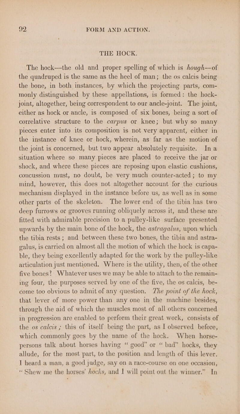 THE HOCK. The hock—the old and proper spelling of which is hough—of the quadruped is the same as the heel of man; the os calcis being the bone, in both instances, by which the projecting parts, com- monly distinguished by these appellations, is formed: the hock- joint, altogether, being correspondent to our ancle-joint. The joint, either as hock or ancle, is composed of six bones, being a sort of correlative structure to the carpus or knee; but why so many pieces enter into its composition 1s not very apparent, either in the instance of knee or hock, wherein, as far as the motion of the joint is concerned, but two appear absolutely requisite. Ina situation where so many pieces are placed to receive the jar or shock, and where these pieces are reposing upon elastic cushions, concussion must, no doubt, be very much counter-acted ; to my mind, however, this does not altogether account for the curious mechanism displayed in the instance before us, as well as in some other parts of the skeleton. The lower end of the tibia has two deep furrows or grooves running obliquely across it, and these are fitted with admirable precision to a pulley-like surface presented upwards by the main bone of the hock, the astragalus, upon which the tibia rests ; and between these two bones, the tibia and astra- galus, is carried on almost all the motion of which the hock is capa- ble, they being excellently adapted for the work by the pulley-like articulation just mentioned. Where is the utility, then, of the other five bones? Whatever uses we may be able to attach to the remain- ing four, the purposes served by one of the five, the os calcis, be- come too obvious to admit of any question. Zhe point of the hock, that lever of more power than any one in the machine besides, through the aid of which the muscles most of all others concerned in progression are enabled to perform their great work, consists of the os calcis ; this of itself being the part, as I observed before, which commonly goes by the name of the hock. When horse- persons talk about horses having “ good” or ‘“ bad” hocks, they allude, for the most part, to the position and length of this lever. 1 heard a man, a good judge, say on a race-course on one occasion, “Shew me the horses’ hocks, and I will point out the winner.” In