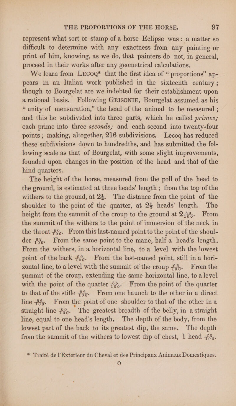 represent what sort or stamp of a horse Eclipse was: a matter so difficult to determine with any exactness from any painting or print of him, knowing, as we do, that painters do not, in general, proceed in their works after any geometrical calculations. We learn from LECOQ* that the first idea of “ proportions” ap- pears in an Italian work published in the sixteenth century ; though to Bourgelat are we indebted for their establishment upon arational basis. Following GRISONIE, Bourgelat assumed as his “unity of mensuration,” the head of the animal to be measured ; and this he subdivided into three parts, which he called primes; each prime into three seconds; and each second into twenty-four points; making, altogether, 216 subdivisions. Lecoq has reduced these subdivisions down to hundredths, and has submitted the fol- lowing scale as that of Bourgelat, with some slight improvements, founded upon changes in the position of the head and that of the hind quarters. : The height of the horse, measured from the poll of the head to the ground, is estimated at three heads’ length ; from the top of the withers to the ground, at 24. The distance from the point of the shoulder to the point of the quarter, at 24 heads’ length. The height from the summit of the croup to the ground at 2,38,. From the summit of the withers to the point of immersion of the neck in the throat =66;. From this last-named point to the point of the shoul- der 33. From the same point to the mane, half a head’s length. From the withers, in a horizontal line, toa level with the lowest point of the back =%%. From the last-named point, still in a hori- zontal line, to a level with the summit of the croup 7%. From the summit of the croup, extending the same horizontal line, to a level with the point of the quarter 326. From the point of the quarter to that of the stifle $2. From one haunch to the other in a direct line +%- From the point of one shoulder to that of the other ina straight line -¢6. The greatest breadth of the belly, in astraight line, equal to one head’s length. The depth of the body, from the lowest part of the back to its greatest dip, the same. The depth from the summit of the withers to lowest dip of chest, 1 head -?%). * Traité de lExterieur du Cheval et des Principaux Animaux Domestiques. O