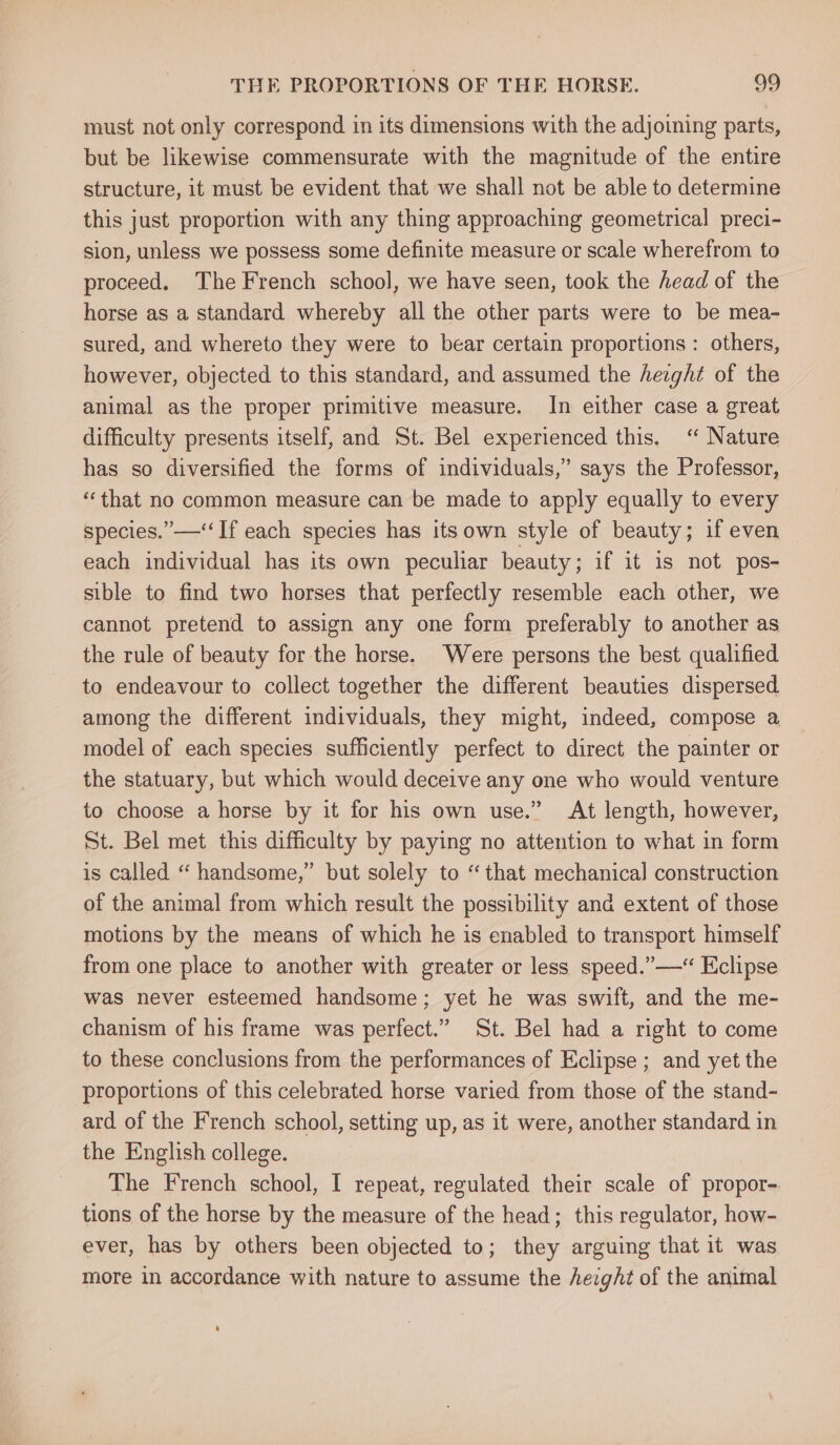 must not only correspond in its dimensions with the adjoining parts, but be likewise commensurate with the magnitude of the entire structure, it must be evident that we shall not be able to determine this just proportion with any thing approaching geometrical preci- sion, unless we possess some definite measure or scale wherefrom to proceed. The French school, we have seen, took the head of the horse as a standard whereby all the other parts were to be mea- sured, and whereto they were to bear certain proportions : others, however, objected to this standard, and assumed the height of the animal as the proper primitive measure. In either case a great difficulty presents itself, and St. Bel experienced this. ‘“ Nature has so diversified the forms of individuals,” says the Professor, ‘“‘that no common measure can be made to apply equally to every species.’—‘‘If each species has its own style of beauty; if even each individual has its own peculiar beauty; if it is not pos- sible to find two horses that perfectly resemble each other, we cannot pretend to assign any one form preferably to another as the rule of beauty for the horse. Were persons the best qualified to endeavour to collect together the different beauties dispersed among the different individuals, they might, indeed, compose a model of each species sufficiently perfect to direct the painter or the statuary, but which would deceive any one who would venture to choose a horse by it for his own use.” At length, however, St. Bel met this difficulty by paying no attention to what in form is called “ handsome,” but solely to “that mechanical] construction of the animal from which result the possibility and extent of those motions by the means of which he is enabled to transport himself from one place to another with greater or less speed.” —“ Eclipse was never esteemed handsome; yet he was swift, and the me- chanism of his frame was perfect.” St. Bel had a right to come to these conclusions from the performances of Eclipse ; and yet the proportions of this celebrated horse varied from those of the stand- ard of the French school, setting up, as it were, another standard in the English college. The French school, I repeat, regulated their scale of propor- tions of the horse by the measure of the head; this regulator, how- ever, has by others been objected to; they arguing that it was more in accordance with nature to assume the hezgAt of the animal