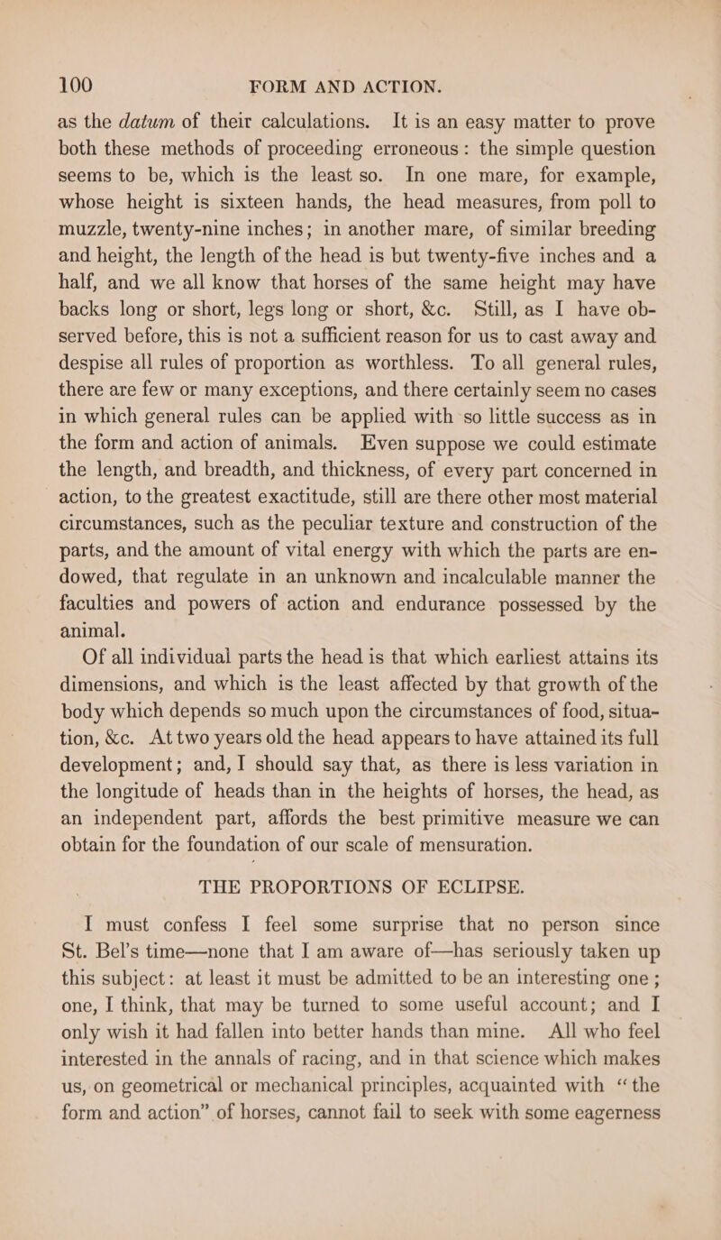as the datum of their calculations. It is an easy matter to prove both these methods of proceeding erroneous: the simple question seems to be, which is the least so. In one mare, for example, whose height is sixteen hands, the head measures, from poll to muzzle, twenty-nine inches; in another mare, of similar breeding and height, the length of the head is but twenty-five inches and a half, and we all know that horses of the same height may have backs long or short, legs long or short, &amp;c. Still, as I have ob- served before, this is not a sufficient reason for us to cast away and despise all rules of proportion as worthless. To all general rules, there are few or many exceptions, and there certainly seem no cases in which general rules can be applied with so little success as in the form and action of animals. Even suppose we could estimate the length, and breadth, and thickness, of every part concerned in action, to the greatest exactitude, still are there other most material circumstances, such as the peculiar texture and construction of the parts, and the amount of vital energy with which the parts are en- dowed, that regulate in an unknown and incalculable manner the faculties and powers of action and endurance possessed by the animal. Of all individual parts the head is that which earliest attains its dimensions, and which is the least affected by that growth of the body which depends so much upon the circumstances of food, situa- tion, &amp;c. Attwo years old the head appears to have attained its full development; and, I should say that, as there is less variation in the longitude of heads than in the heights of horses, the head, as an independent part, affords the best primitive measure we can obtain for the foundation of our scale of mensuration. THE PROPORTIONS OF ECLIPSE. I must confess I feel some surprise that no person since St. Bel’s time—none that I am aware of—has seriously taken up this subject: at least it must be admitted to be an interesting one ; one, I think, that may be turned to some useful account; and I only wish it had fallen into better hands than mine. All who feel interested in the annals of racing, and in that science which makes us, on geometrical or mechanical principles, acquainted with “the form and action” of horses, cannot fail to seek with some eagerness