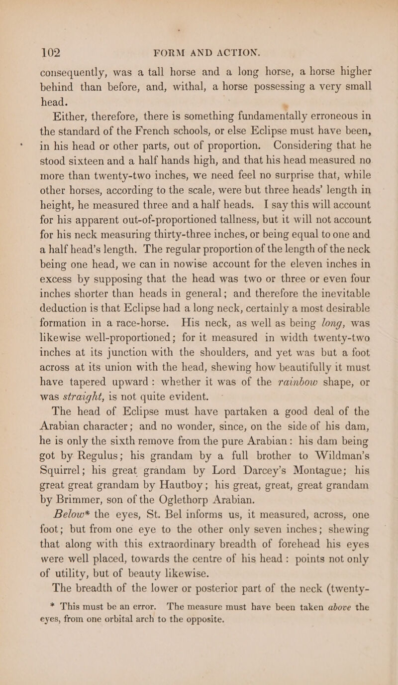 consequently, was a tall horse and a long horse, a horse higher behind than before, and, withal, a horse possessing a very small head. . Either, therefore, there is something fundamentally erroneous in the standard of the French schools, or else Eclipse must have been, in his head or other parts, out of proportion. Considering that he stood sixteen and a half hands high, and that his head measured no more than twenty-two inches, we need feel no surprise that, while other horses, according to the scale, were but three heads’ length in height, he measured three and ahalf heads. I say this will account for his apparent out-of-proportioned tallness, but it will not account for his neck measuring thirty-three inches, or being equal to one and a half head’s length. The regular proportion of the length of the neck being one head, we can in nowise account for the eleven inches in excess by supposing that the head was two or three or even four inches shorter than heads in general; and therefore the inevitable deduction is that Eclipse had a long neck, certainly a most desirable formation in a race-horse. His neck, as well as being long, was likewise well-proportioned; for it measured in width twenty-two inches at its junction with the shoulders, and yet was but a foot across at its union with the head, shewing how beautifully it must have tapered upward: whether it was of the rainbow shape, or was straight, is not quite evident. The head of Eclipse must have partaken a good deal of the Arabian character; and no wonder, since, on the side of his dam, he is only the sixth remove from the pure Arabian: his dam being got by Regulus; his grandam by a full brother to Wildman’s Squirrel; his great grandam by Lord Darcey’s Montague; his great great grandam by Hautboy; his great, great, great grandam by Brimmer, son of the Oglethorp Arabian. Below* the eyes, St. Bel informs us, it measured, across, one foot; but from one eye to the other only seven inches; shewing that along with this extraordinary breadth of forehead his eyes were well placed, towards the centre of his head: points not only of utility, but of beauty likewise. The breadth of the lower or posterior part of the neck (twenty- * This must be an error. The measure must have been taken above the eyes, from one orbital arch to the opposite.