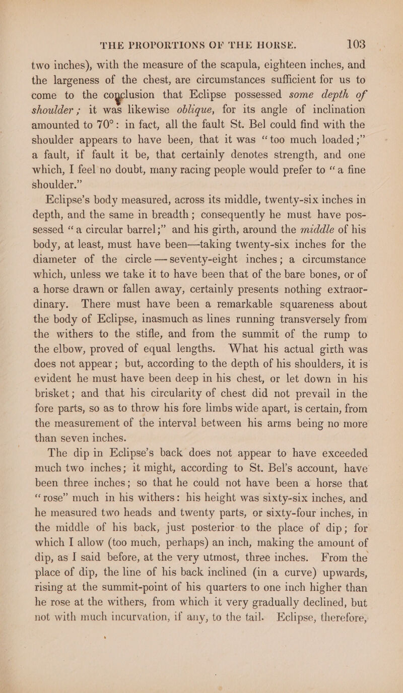 two inches), with the measure of the scapula, eighteen inches, and the largeness of the chest, are circumstances sufficient for us to come to the cogclusion that Eclipse possessed some depth of shoulder ; it was likewise oblique, for its angle of inclination amounted to 70°: in fact, all the fault St. Bel could find with the shoulder appears to have been, that it was “too much loaded ;” a fault, if fault it be, that certainly denotes strength, and one which, I feel no doubt, many racing people would prefer to “a fine shoulder.” Kclipse’s body measured, across its middle, twenty-six inches in depth, and the same in breadth; consequently he must have pos- sessed “a circular barrel;” and his girth, around the mzddle of his body, at least, must have been—taking twenty-six inches for the diameter of the circle —seventy-eight inches; a circumstance which, unless we take it to have been that of the bare bones, or of a horse drawn or fallen away, certainly presents nothing extraor- dinary. There must have been a remarkable squareness about the body of Eclipse, inasmuch as lines running transversely from the withers to the stifle, and from the summit of the rump to the elbow, proved of equal lengths. What his actual girth was does not appear; but, according to the depth of his shoulders, it is evident he must have been deep in his chest, or let down in his brisket ; and that his circularity of chest did not prevail in the fore parts, so as to throw his fore limbs wide apart, is certain, from the measurement of the interval between his arms being no more than seven inches. The dip in Eclipse’s back does not appear to have exceeded much two inches; it might, according to St. Bel’s account, have been three inches; so that he could not have been a horse that “rose” much in his withers: his height was sixty-six inches, and he measured two heads and twenty parts, or sixty-four inches, in the middle of his back, just posterior-to the place of dip; for which I allow (too much, perhaps) an inch, making the amount of dip, as I said before, at the very utmost, three inches. From the place of dip, the line of his back inclined (in a curve) upwards, rising at the summit-point of his quarters to one inch higher than he rose at the withers, from which it very gradually declined, but not with much incurvation, if any, to the tail. Eclipse, therefore, a