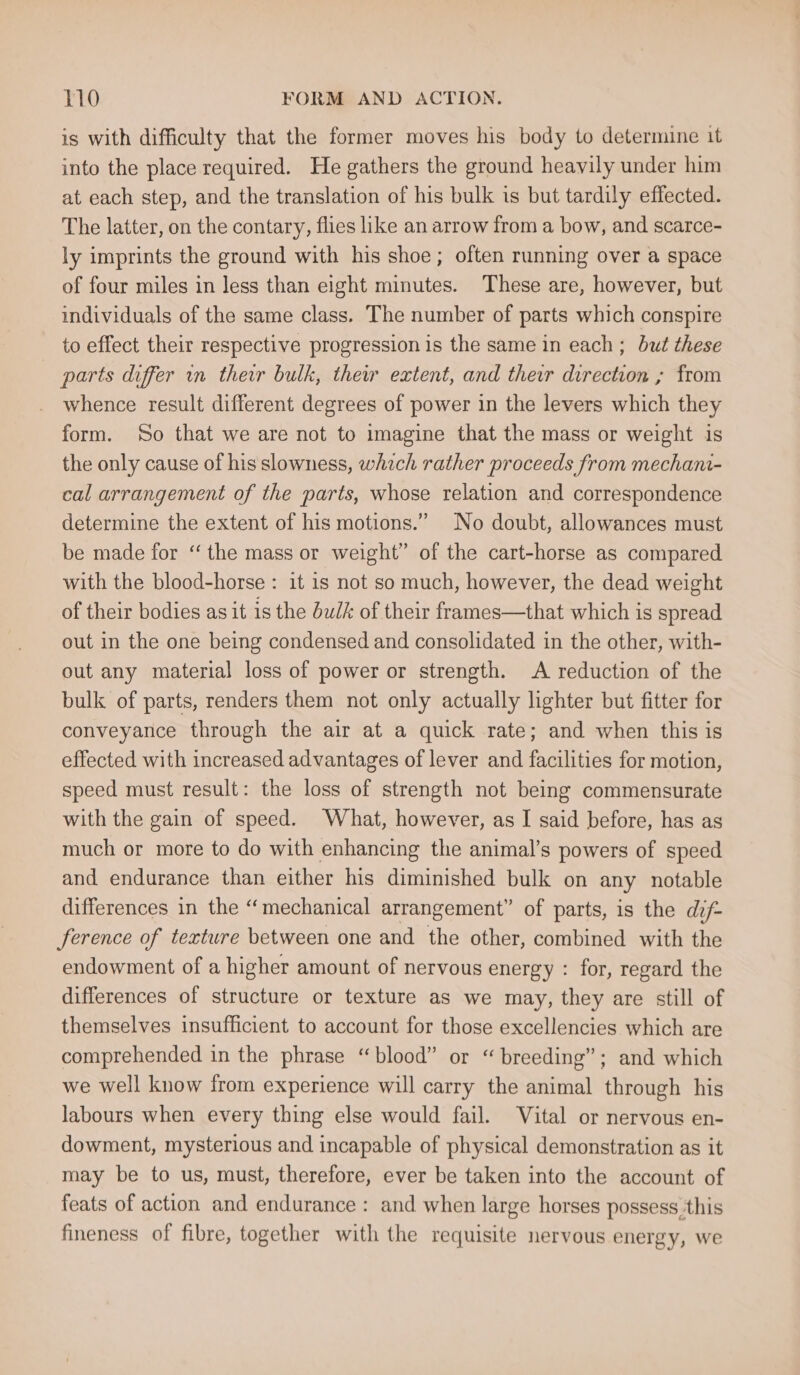 is with difficulty that the former moves his body to determine it into the place required. He gathers the ground heavily under him at each step, and the translation of his bulk is but tardily effected. The latter, on the contary, flies like an arrow from a bow, and scarce- ly imprints the ground with his shoe; often running over a space of four miles in less than eight minutes. These are, however, but individuals of the same class. The number of parts which conspire to effect their respective progression is the same in each ; but these parts differ in their bulk, thew extent, and their direction ; from whence result different degrees of power in the levers which they form. ‘So that we are not to imagine that the mass or weight is the only cause of his slowness, which rather proceeds from mechani- cal arrangement of the parts, whose relation and correspondence determine the extent of his motions.” No doubt, allowances must be made for ‘“ the mass or weight” of the cart-horse as compared with the blood-horse : it is not so much, however, the dead weight of their bodies as it is the bulk of their frames—that which is spread out in the one being condensed and consolidated in the other, with- out any material loss of power or strength. A reduction of the bulk of parts, renders them not only actually lighter but fitter for conveyance through the air at a quick rate; and when this is effected with increased advantages of lever and facilities for motion, speed must result: the loss of strength not being commensurate with the gain of speed. What, however, as I said before, has as much or more to do with enhancing the animal’s powers of speed and endurance than either his diminished bulk on any notable differences in the “mechanical arrangement” of parts, is the dif ference of texture between one and the other, combined with the endowment of a higher amount of nervous energy : for, regard the differences of structure or texture as we may, they are still of themselves insufficient to account for those excellencies which are comprehended in the phrase “blood” or “ breeding”; and which we well know from experience will carry the animal through his labours when every thing else would fail. Vital or nervous en- dowment, mysterious and incapable of physical demonstration as it may be to us, must, therefore, ever be taken into the account of feats of action and endurance: and when large horses possess.this fineness of fibre, together with the requisite nervous energy, we