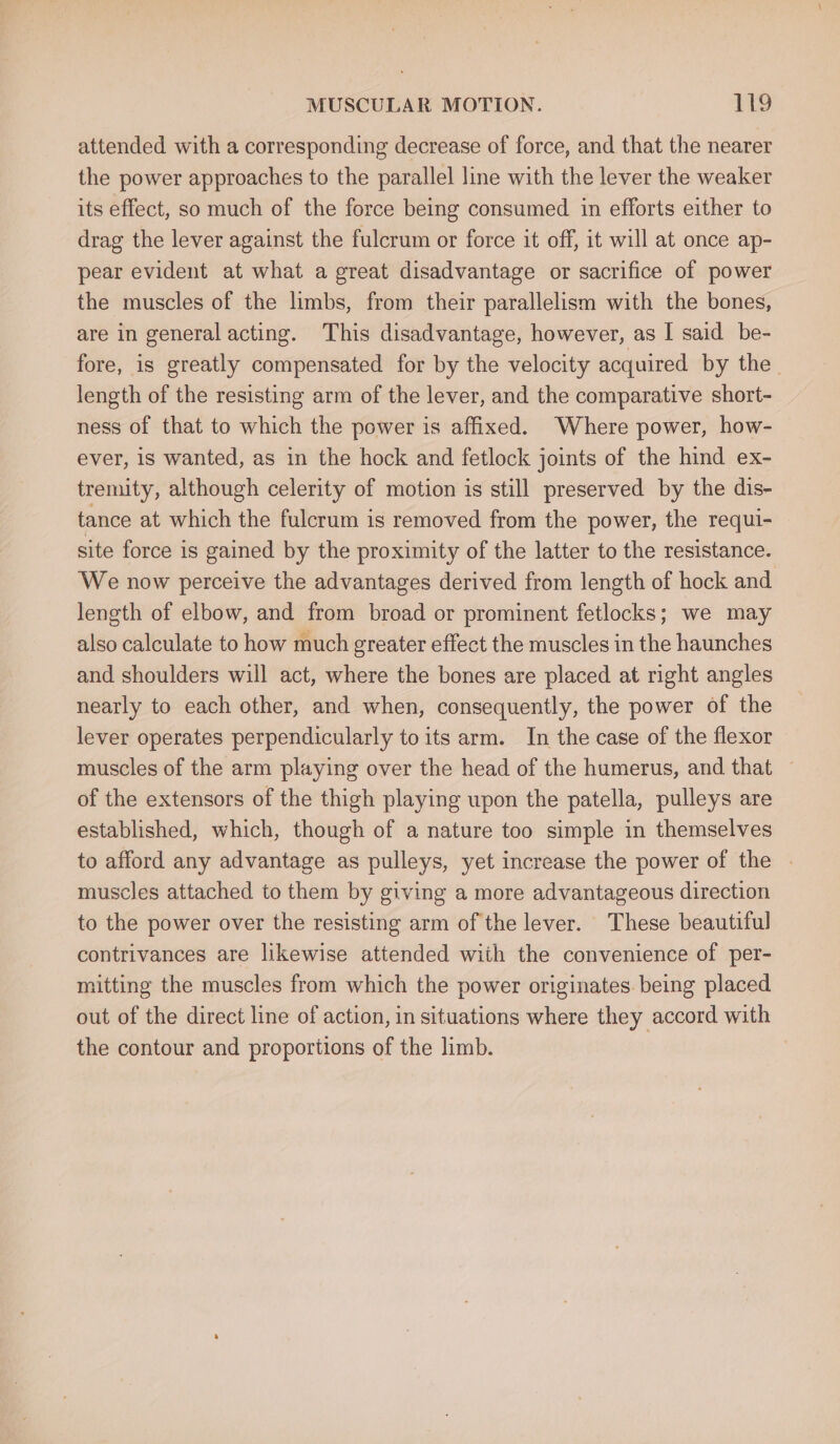 attended with a corresponding decrease of force, and that the nearer the power approaches to the parallel line with the lever the weaker its effect, so much of the force being consumed in efforts either to drag the lever against the fulcrum or force it off, it will at once ap- pear evident at what a great disadvantage or sacrifice of power the muscles of the limbs, from their parallelism with the bones, are in general acting. This disadvantage, however, as I said be- fore, is greatly compensated for by the velocity acquired by the length of the resisting arm of the lever, and the comparative short- ness of that to which the power is affixed. Where power, how- ever, is wanted, as in the hock and fetlock joints of the hind ex- tremity, although celerity of motion is still preserved by the dis- tance at which the fulcrum is removed from the power, the requi- site force is gained by the proximity of the latter to the resistance. We now perceive the advantages derived from length of hock and length of elbow, and from broad or prominent fetlocks; we may also calculate to how much greater effect the muscles in the haunches and shoulders will act, where the bones are placed at right angles nearly to each other, and when, consequently, the power of the lever operates perpendicularly to its arm. In the case of the flexor muscles of the arm playing over the head of the humerus, and that — of the extensors of the thigh playing upon the patella, pulleys are established, which, though of a nature too simple in themselves to afford any advantage as pulleys, yet increase the power of the | muscles attached to them by giving a more advantageous direction to the power over the resisting arm of the lever. These beautiful contrivances are likewise attended with the convenience of per- mitting the muscles from which the power originates. being placed out of the direct line of action, in situations where they accord with the contour and proportions of the limb. |