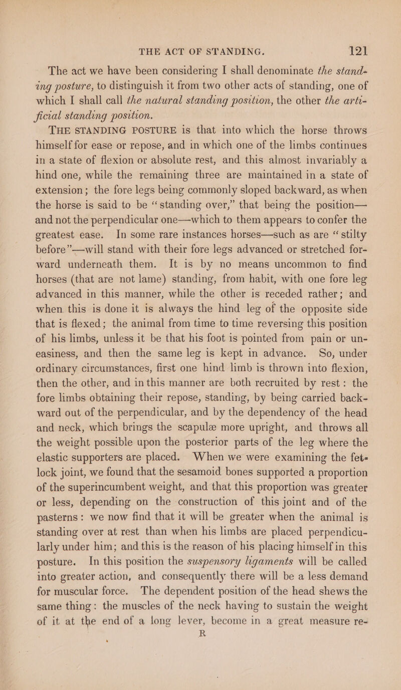 The act we have been considering I shall denominate the stand- ing posture, to distinguish it from two other acts of standing, one of which I shall call the natural standing position, the other the arti- ficial standing position. THE STANDING POSTURE is that into which the horse throws himself for ease or repose, and in which one of the limbs continues in a state of flexion or absolute rest, and this almost invariably a hind one, while the remaining three are maintained in a state of extension; the fore legs being commonly sloped backward, as when the horse is said to be “standing over,” that being the position— and not the perpendicular one—which to them appears to confer the greatest ease. In some rare instances horses—such as are “ stilty before” —will stand with their fore legs advanced or stretched for- ward underneath them. It is by no means uncommon to find horses (that are not lame) standing, from habit, with one fore leg advanced in this manner, while the other is receded rather; and when. this is done it is always the hind leg of the opposite side that is flexed; the animal from time to time reversing this position of his limbs, unless it be that his foot is pointed from pain or un- easiness, and then the same leg is kept in advance. So, under ordinary circumstances, first one hind limb is thrown into flexion, then the other, and in this manner are both recruited by rest: the fore limbs obtaining their repose, standing, by being carried back- ward out of the perpendicular, and by the dependency of the head and neck, which brings the scapule more upright, and throws all the weight possible upon the posterior parts of the leg where the elastic supporters are placed. When we were examining the fet- lock joint, we found that the sesamoid bones supported a proportion of the superincumbent weight, and that this proportion was greater or less, depending on the construction of this joint and of the pasterns : we now find that it will be greater when the animal is standing over at rest than when his limbs are placed perpendicu- larly under him; and this is the reason of his placing himself in this posture. In this position the suspensory ligaments will be called “into greater action, and consequently there will be a less demand for muscular force. The dependent position of the head shews the same thing: the muscles of the neck having to sustain the weight of it at the end of a long lever, become in a great measure re- R