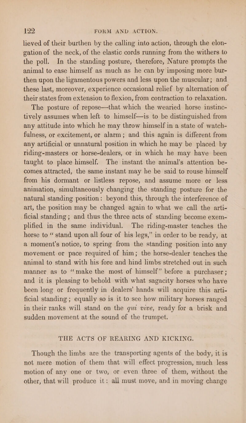 lieved of their burthen by the calling into action, through the elon- gation of the neck, of the elastic cords running from the withers to the poll. In the standing posture, therefore, Nature prompts the animal to ease himself as much as he can by imposing more bur- then upon the ligamentous powers and less upon the muscular; and these last, moreover, experience occasional relief by alternation of their states from extension to flexion, from contraction to relaxation. The posture of repose—that which the wearied horse instinc- tively assumes when left to himself—is to be distinguished from any attitude into which he may throw himself in a state of watch- fulness, or excitement, or alarm; and this again is different from any artificial or unnatural position in which he may be placed by riding-masters or horse-dealers, or in which he may have been taught to place himself. The instant the animal’s attention be- comes attracted, the same instant may he be said to rouse himself from his dormant or listless repose, and assume more or less animation, simultaneously changing the standing posture for the natural standing position: beyond this, through the interference of art, the position may be changed again to what we call the arti- ficial standing ; and thus the three acts of standing become exem- plified in the same individual. The riding-master teaches the horse to “ stand upon all four of his legs,” in order to be ready, at a moment’s notice, to spring from the standing position into any movement or pace required of him; the horse-dealer teaches the animal to stand with his fore and hind limbs stretched out in such manner as to “make the most of himself” before a purchaser ; and it is pleasing to behold with what sagacity horses who have been long or frequently in dealers’ hands will acquire this arti- ficial standing ; equally so is it to see how military horses ranged in their ranks will stand on the que vive, ready for a brisk and sudden movement at the sound of the trumpet. THE ACTS OF REARING AND KICKING. Though the limbs are the transporting agents of the body, it is not mere motion of them that will effect progression, much less motion of any one or two, or even three of them, without the other, that will produce it: all must move, and in moving change