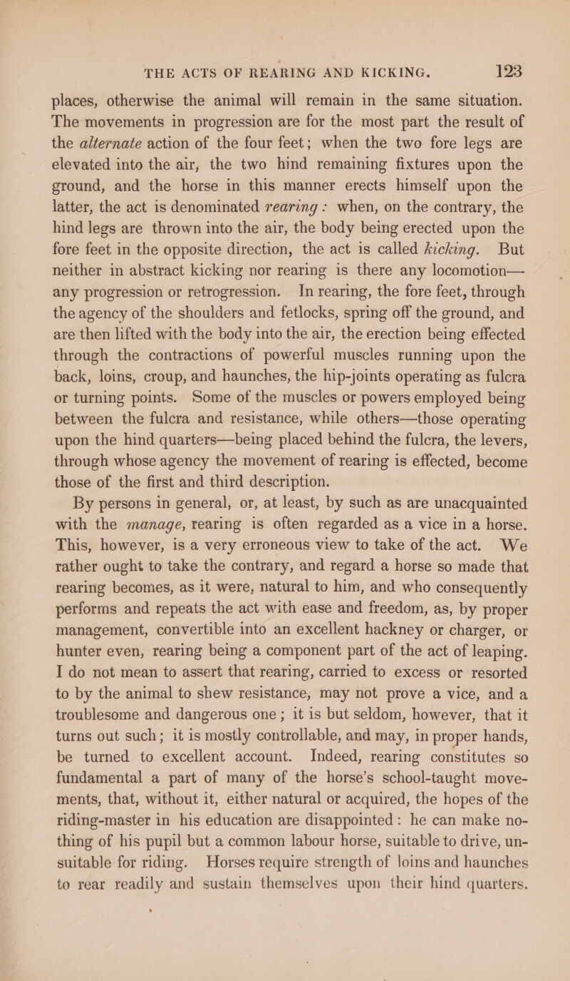 places, otherwise the animal will remain in the same situation. The movements in progression are for the most part the result of the alternate action of the four feet; when the two fore legs are elevated into the air, the two hind remaining fixtures upon the ground, and the horse in this manner erects himself upon the latter, the act is denominated rearing - when, on the contrary, the hind legs are thrown into the air, the body being erected upon the fore feet in the opposite direction, the act is called kicking. But neither in abstract kicking nor rearing is there any locomotion— any progression or retrogression. In rearing, the fore feet, through the agency of the shoulders and fetlocks, spring off the ground, and are then lifted with the body into the air, the erection being effected through the contractions of powerful muscles running upon the back, loins, croup, and haunches, the hip-joints operating as fulcra or turning points. Some of the muscles or powers employed being between the fulcra and resistance, while others—those operating upon the hind quarters—being placed behind the fulcra, the levers, through whose agency the movement of rearing is effected, become those of the first and third description. By persons in general, or, at least, by such as are unacquainted with the manage, rearing is often regarded as a vice in a horse. This, however, is a very erroneous view to take of the act. We rather ought to take the contrary, and regard a horse so made that rearing becomes, as it were, natural to him, and who consequently performs and repeats the act with ease and freedom, as, by proper management, convertible into an excellent hackney or charger, or hunter even, rearing being a component part of the act of leaping. I do not mean to assert that rearing, carried to excess or resorted to by the animal to shew resistance, may not prove a vice, anda troublesome and dangerous one; it is but seldom, however, that it turns out such; it is mostly controllable, and may, in proper hands, be turned to excellent account. Indeed, rearing constitutes so fundamental a part of many of the horse’s school-taught move- - ments, that, without it, either natural or acquired, the hopes of the riding-master in his education are disappointed : he can make no- thing of his pupil but a common labour horse, suitable to drive, un- suitable for riding. Horses require strength of loins and haunches to rear readily and sustain themselves upon their hind quarters.