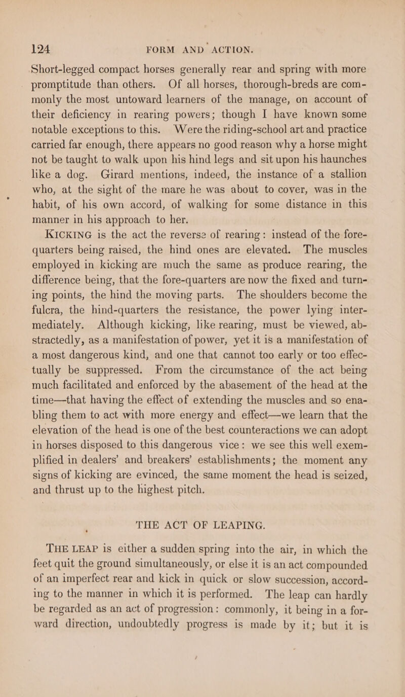 Short-legged compact horses generally rear and spring with more promptitude than others. Of all horses, thorough-breds are com- monly the most untoward learners of the manage, on account of their deficiency in rearing powers; though I have known some notable exceptions to this. Were the riding-school art and practice carried far enough, there appears no good reason why a horse might not be taught to walk upon his hind legs and sit upon his haunches like a dog. Girard mentions, indeed, the instance of a stallion who, at the sight of the mare he was about to cover, was in the habit, of his own accord, of walking for some distance in this manner in his approach to her. KICKING is the act the reverse of rearing: instead of the fore- quarters being raised, the hind ones are elevated. The muscles employed in kicking are much the same as produce rearing, the difference being, that the fore-quarters are now the fixed and turn- ing points, the hind the moving parts. The shoulders become the fulcra, the hind-quarters the resistance, the power lying inter- mediately. Although kicking, like rearing, must be viewed, ab- stractedly, as a manifestation of power, yet it is a manifestation of a most dangerous kind, and one that cannot too early or too effec- tually be suppressed. From the circumstance of the act being much facilitated and enforced by the abasement of the head at the time—that having the effect of extending the muscles and so ena- bling them to act with more energy and effect—we learn that the elevation of the head is one of the best counteractions we can adopt in horses disposed to this dangerous vice: we see this well exem- plified in dealers’ and breakers’ establishments; the moment any signs of kicking are evinced, the same moment the head is seized, and thrust up to the highest pitch. THE ACT OF LEAPING. THE LEAP is either a sudden spring into the air, in which the feet quit the ground simultaneously, or else it is an act compounded of an imperfect rear and kick in quick or slow succession, accord- ing to the manner in which it is performed. The leap can hardly be regarded as an act of progression: commonly, it being in a for- ward direction, undoubtedly progress is made by it; but it is