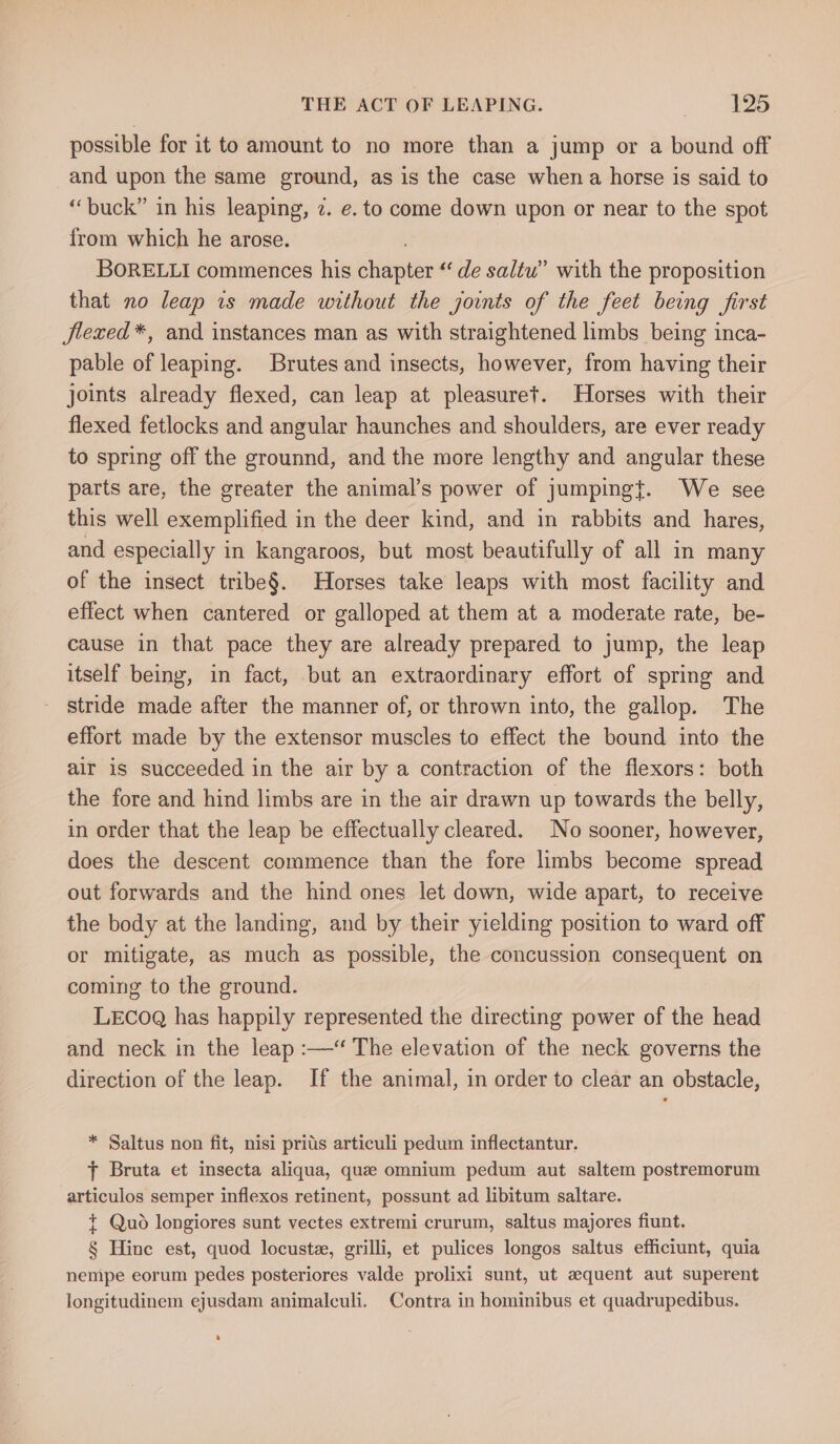 THE ACT OF LEAPING. _ Tes possible for it to amount to no more than a jump or a bound off and upon the same ground, as is the case when a horse is said to “buck” in his leaping, 2. e. to come down upon or near to the spot from which he arose. . BORELLI commences his chapter ‘‘ de saltu” with the proposition that no leap 1s made without the joints of the feet being first flexed *, and instances man as with straightened limbs being inca- pable of leaping. Brutes and insects, however, from having their joints already flexed, can leap at pleasuret. Horses with their flexed fetlocks and angular haunches and shoulders, are ever ready to spring off the grounnd, and the more lengthy and angular these parts are, the greater the animal’s power of jumping{. We see this well exemplified in the deer kind, and in rabbits and hares, and especially in kangaroos, but most beautifully of all in many of the insect tribe§. Horses take leaps with most facility and effect when cantered or galloped at them at a moderate rate, be- cause in that pace they are already prepared to jump, the leap itself being, in fact, but an extraordinary effort of spring and stride made after the manner of, or thrown into, the gallop. The effort made by the extensor muscles to effect the bound into the air is succeeded in the air by a contraction of the flexors: both the fore and hind limbs are in the air drawn up towards the belly, in order that the leap be effectually cleared. No sooner, however, does the descent commence than the fore limbs become spread out forwards and the hind ones let down, wide apart, to receive the body at the landing, and by their yielding position to ward off or mitigate, as much as possible, the concussion consequent on coming to the ground. LECoQ has happily represented the directing power of the head and neck in the leap :—‘ The elevation of the neck governs the direction of the leap. If the animal, in order to clear an obstacle, * Saltus non fit, nisi prits articuli pedum inflectantur. + Bruta et insecta aliqua, que omnium pedum aut saltem postremorum -articulos semper inflexos retinent, possunt ad libitum saltare. + Quo longiores sunt vectes extremi crurum, saltus majores fiunt. § Hine est, quod locuste, grilli, et pulices longos saltus efficiunt, quia nempe eorum pedes posteriores valde prolixi sunt, ut azquent aut superent longitudinem ejusdam animalculi. Contra in hominibus et quadrupedibus.