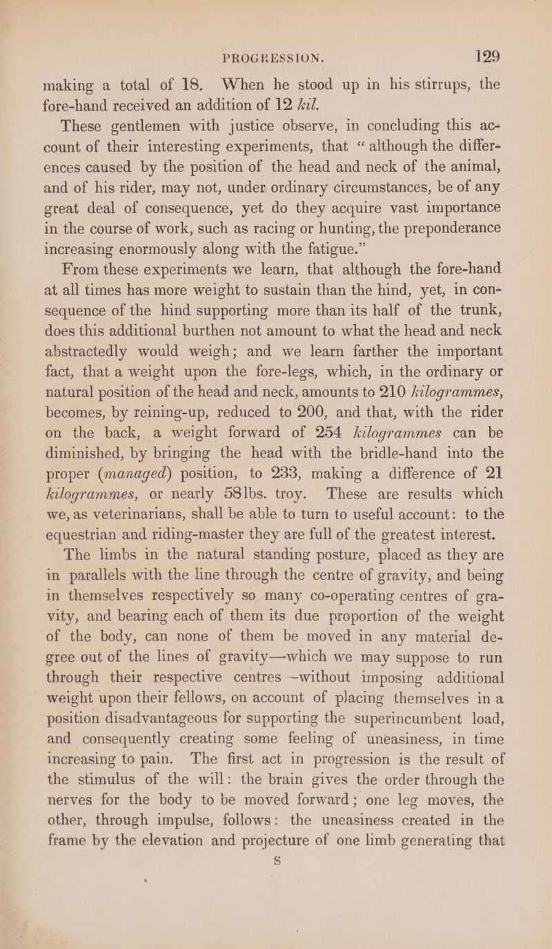 making a total of 18. When he stood up in his stirrups, the fore-hand received an addition of 12 AzJ. These gentlemen with justice observe, in concluding this ac- count of their interesting experiments, that “although the differ- ences caused by the position of the head and neck of the animal, and of his rider, may not, under ordinary circumstances, be of any great deal of consequence, yet do they acquire vast importance in the course of work, such as racing or hunting, the preponderance increasing enormously along with the fatigue.” From these experiments we learn, that although the fore-hand at all times has more weight to sustain than the hind, yet, in con- sequence of the hind supporting more than its half of the trunk, does this additional burthen not amount to what the head and neck abstractedly would weigh; and we learn farther the important fact, that a weight upon the fore-legs, which, in the ordinary or natural position of the head and neck, amounts to 210 kilogrammes, becomes, by reining-up, reduced to 200, and that, with the rider on the back, a weight forward of 254 kilogrammes can be diminished, by bringing the head with the bridle-hand into the proper (managed) position, to 233, making a difference of 21 kilogrammes, or neatly S8lbs. troy. These are results which we, as veterinarians, shall be able to turn to useful account: to the equestrian and riding-master they are full of the greatest interest. The limbs in the natural standing posture, placed as they are in parallels with the line through the centre of gravity, and being in themselves respectively so many co-operating centres of gra- vity, and bearing each of them its due proportion of the weight of the body, can none of them be moved in any material de- gree out of the lines of gravity—-which we may suppose to run through their respective centres —without imposing additional weight upon their fellows, on account of placing themselves ina position disadvantageous for supporting the superincumbent load, and consequently creating some feeling of uneasiness, in time increasing to pain. The first act in progression is the result of the stimulus of the will: the brain gives the order through the nerves for the body to be moved forward; one leg moves, the other, through impulse, follows: the uneasiness created in the frame by the elevation and projecture of one limb generating that S
