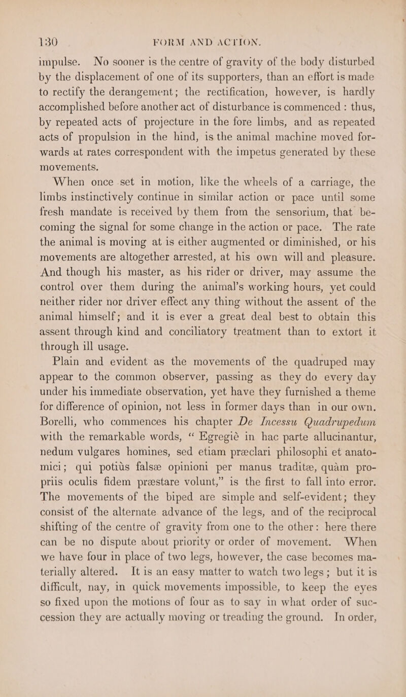 impulse. No sooner is the centre of gravity of the body disturbed by the displacement of one of its supporters, than an effort is made to rectify the derangement; the rectification, however, is hardly accomplished before another act of disturbance is commenced : thus, by repeated acts of projecture in the fore limbs, and as repeated acts of propulsion in the hind, is the animal machine moved for- wards at rates correspondent with the impetus generated by these movements, When once set in motion, like the wheels of a carriage, the limbs instinctively continue in similar action or pace until some fresh mandate is received by them from the sensorium, that be- coming the signal for some change in the action or pace. The rate the animal is moving at is either augmented or diminished, or his movements are altogether arrested, at his own will and pleasure. And though his master, as his rider or driver, may assume the control over them during the animal’s working hours, yet could neither rider nor driver effect any thing without the assent of the animal himself; and it is ever a great deal best to obtain this assent through kind and conciliatory treatment than to extort it through ill usage. Plain and evident as the movements of the quadruped may appear to the common observer, passing as they do every day under his immediate observation, yet have they furnished a theme for difference of opinion, not less in former days than in our own. Borelli, who commences his chapter De IJncessu Quadrupedum with the remarkable words, “ Egregié in hac parte allucinantur, nedum vulgares homines, sed etiam preeclari philosophi et anato- mici; qui potius falsee opinioni per manus tradite, quam pro- priis oculis fidem preestare volunt,” is the first to fall into error. The movements of the biped are simple and self-evident; they consist of the alternate advance of the legs, and of the reciprocal shifting of the centre of gravity from one to the other: here there can be no dispute about priority or order of movement. When we have four in place of two legs, however, the case becomes ma- terially altered. It is an easy matter to watch two legs; but it is difficult, nay, in quick movements impossible, to keep the eyes so fixed upon the motions of four as to say in what order of suc- cession they are actually moving or treading the ground. In order,
