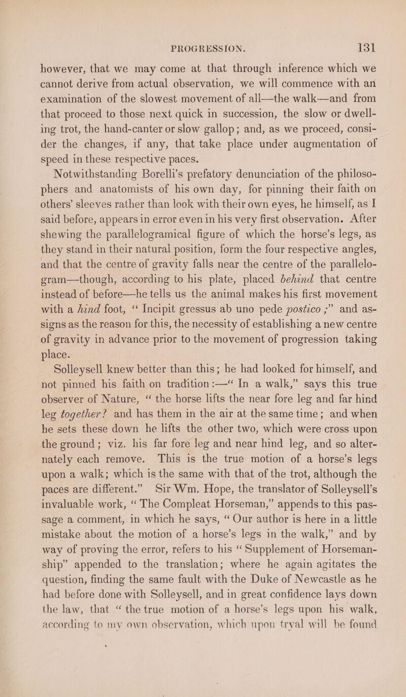 however, that we may come at that through inference which we cannot derive from actual observation, we will commence with an examination of the slowest movement of ali—the walk—and from that proceed to those next quick in succession, the slow or dwell- ing trot, the hand-canter or slow gallop; and, as we proceed, consi- der the changes, if any, that take place under augmentation of speed in these respective paces. Notwithstanding Borelli’s prefatory denunciation of the philoso- phers and anatomists of his own day, for pinning their faith on others’ sleeves rather than look with their own eyes, he himself, as I said before, appears in error even in his very first observation. After shewing the parallelogramical figure of which the horse’s legs, as they stand in their natural position, form the four respective angles, and that the centre of gravity falls near the centre of the parallelo- gram—though, according to his plate, placed behind that centre instead of before—he tells us the animal makes his first movement with a Aznd foot, ‘ Incipit gressus ab uno pede postico ;” and as- signs as the reason for this, the necessity of establishing a new centre of gravity in advance prior to the movement of progression taking place. Solleysell knew better than this; he had looked for himself, and not pinned his faith on tradition :—“ In a walk,” says this true observer of Nature, “ the horse lifts the near fore leg and far hind leg together? and has them in the air at the same time; and when he sets these down he lifts the other two, which were cross upon the ground; viz. his far fore leg and near hind leg, and so alter- nately each remove. This is the true motion of a horse’s legs upon a walk; which is the same with that of the trot, although the paces are different.” Sir Wm. Hope, the translator of Solleysell’s invaluable work, “‘ The Compleat Horseman,” appends to this pas- sage a comment, in which he says, “ Our author is here in a little mistake about the motion of a horse’s legs in the walk,” and by way of proving the error, refers to his “ Supplement of Horseman- ship” appended to the translation; where he again agitates the question, finding the same fault with the Duke of Newcastle as he had before done with Solleysell, and in great confidence lays down the law, that “ the true motion of a horse’s legs upon his walk, according to my own observation, which upon tryal will be found
