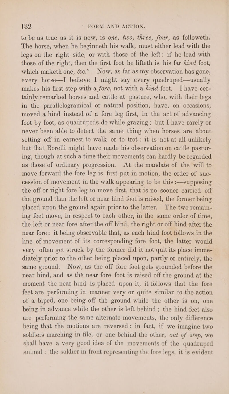 to be as true as it is new, is one, two, three, four, as followeth. The horse, when he beginneth his walk, must either lead with the legs on the right side, or with those of the left: if he lead with those of the right, then the first foot he lifteth is his far hind foot, which maketh one, &amp;c.” Now, as far as my observation has gone, every horse—I believe I might say every quadruped—usually makes his first step with a fore, not with a hind foot. I have cer- tainly remarked horses and. cattle at pasture, who, with their legs in the parallelogramical or natural position, have, on occasions, moved a hind instead of a fore leg first, in the act of advancing foot by foot, as quadrupeds do while grazing; but I have rarely or never been able to detect the same thing when horses are about setting off in earnest to walk or to trot: it is not at all unlikely but that Borelli might have made his observation on cattle pastur- ing, though at such a time their movements can hardly be regarded as those of ordinary progression. At the mandate of the will to move forward the fore leg is first put in motion, the order of suc- cession of movement in the walk appearing to be this :—supposing the off or right fore leg to move first, that is no sooner carried off the ground than the left or near hind foot is raised, the former being placed upon the ground again prior to the latter. The two remain- ing feet move, in respect to each other, in the same order of time, the left or near fore after the off hind, the right or off hind after the near fore; it being observable that, as each hind foot follows in the line of movement of its corresponding fore foot, the latter would very often get struck by the former did it not quit its place imme- diately prior to the other being placed upon, partly or entirely, the same ground. Now, as the off fore foot gets grounded before the near hind, and as the near fore foot is raised off the ground at the moment the near hind is placed upon it, it follows that the fore feet are performing in manner very or quite similar to the action of a biped, one being off the ground while the other is on, one being in advance while the other is left behind; the hind feet also are performing the same alternate movements, the only difference being that the motions are reversed: in fact, if we imagine two soldiers marching in file, or one behind the other, owt of step, we shall have a very good idea of the movements of the quadruped animal ; the soldier in front representing the fore legs, it is evident