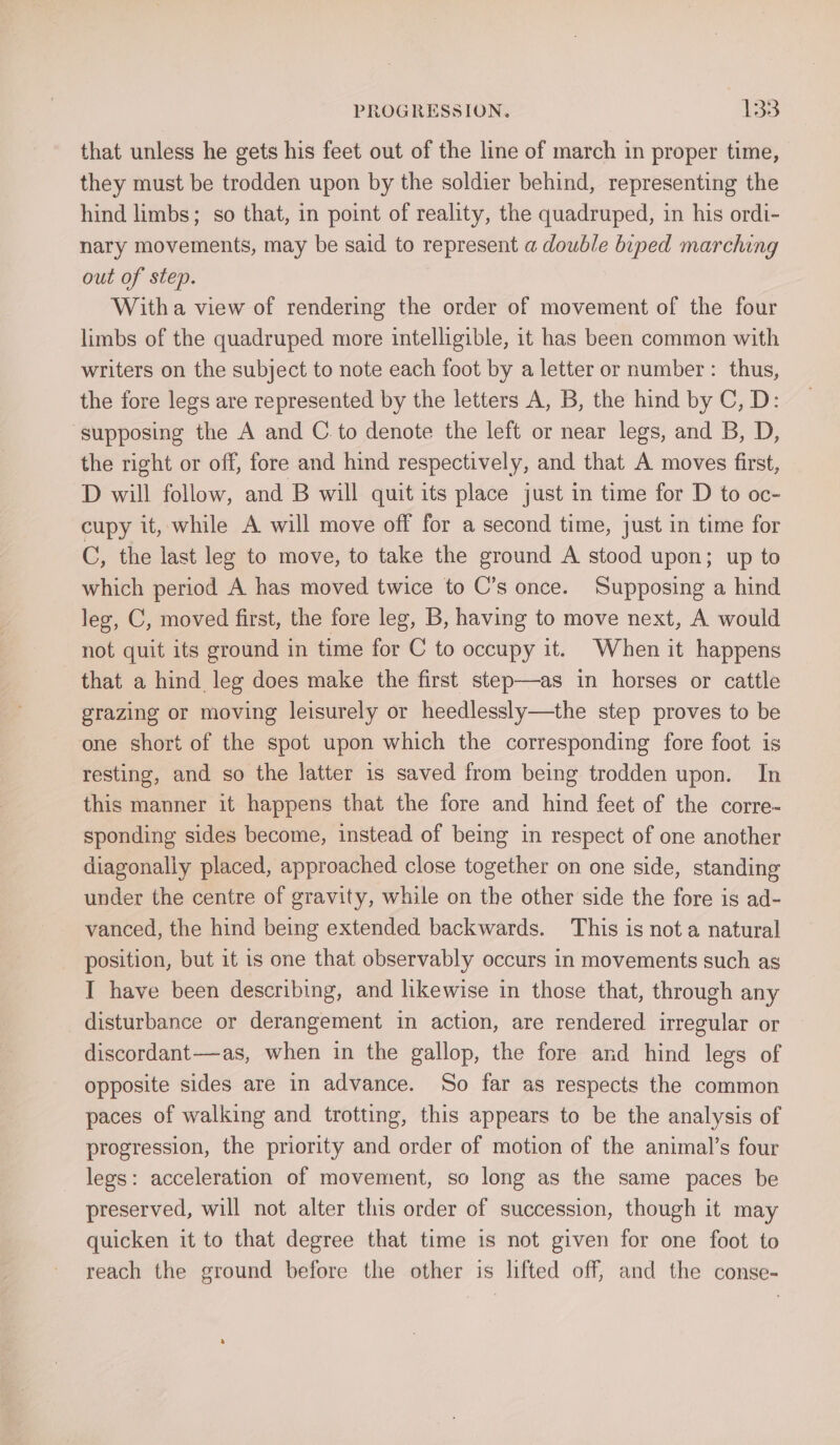 that unless he gets his feet out of the line of march in proper time, they must be trodden upon by the soldier behind, representing the hind limbs; so that, in point of reality, the quadruped, in his ordi- nary movements, may be said to represent a double biped marching out of step. With a view of rendering the order of movement of the four limbs of the quadruped more intelligible, it has been common with writers on the subject to note each foot by a letter or number: thus, the fore legs are represented by the letters A, B, the hind by C, D: supposing the A and C. to denote the left or near legs, and B, D, the right or off, fore and hind respectively, and that A moves first, D will follow, and B will quit its place just in time for D to oc- cupy it, while A will move off for a second time, just in time for C, the last leg to move, to take the ground A stood upon; up to which period A has moved twice to C’s once. Supposing a hind leg, C, moved first, the fore leg, B, having to move next, A would not quit its ground in time for C to occupy it. When it happens that a hind. leg does make the first step—as in horses or cattle grazing or moving leisurely or heedlessly—the step proves to be one short of the spot upon which the corresponding fore foot is resting, and so the latter is saved from being trodden upon. In this manner it happens that the fore and hind feet of the corre- sponding sides become, instead of being in respect of one another diagonally placed, approached close together on one side, standing under the centre of gravity, while on the other side the fore is ad- vanced, the hind being extended backwards. This is nota natural position, but it is one that observably occurs in movements such ag I have been describing, and likewise in those that, through any disturbance or derangement in action, are rendered irregular or discordant—as, when in the gallop, the fore and hind legs of opposite sides are in advance. So far as respects the common paces of walking and trotting, this appears to be the analysis of progression, the priority and order of motion of the animal’s four legs: acceleration of movement, so long as the same paces be preserved, will not alter this order of succession, though it may quicken it to that degree that time is not given for one foot to reach the ground before the other is lifted off, and the conse-