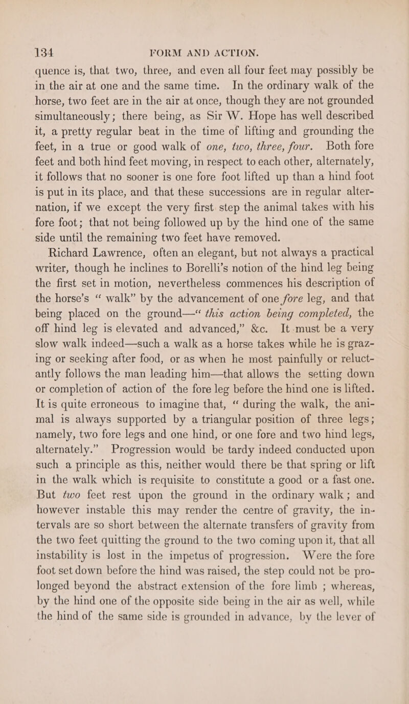 quence is, that two, three, and even all four feet may possibly be in the air at one and the same time. In the ordinary walk of the horse, two feet are in the air at once, though they are not grounded simultaneously; there being, as Sir W. Hope has well described it, a pretty regular beat in the time of lifting and grounding the feet, in a true or good walk of one, two, three, four. Both fore feet and both hind feet moving, in respect to each other, alternately, it follows that no sooner is one fore foot lifted up than a hind foot is put in its place, and that these successions are in regular alter- nation, if we except the very first step the animal takes with his fore foot; that not being followed up by the hind one of the same side until the remaining two feet have removed. Richard Lawrence, often an elegant, but not always a practical writer, though he inclines to Borelli’s notion of the hind leg being the first set in motion, nevertheless commences his description of the horse’s “ walk” by the advancement of one fore leg, and that being placed on the ground—“ this action being completed, the off hind leg is elevated and advanced,” &amp;c. It-must be a very slow walk indeed—such a walk as a horse takes while he is graz- ing or seeking after food, or as when he most painfully or reluct- antly follows the man Jeading him—that allows the setting down or completion of action of the fore leg before the hind one is lifted. It is quite erroneous to imagine that, “ during the walk, the ani- mal is always supported by a triangular position of three legs; namely, two fore legs and one hind, or one fore and two hind legs, alternately.” Progression would be tardy indeed conducted upon such a principle as this, neither would there be that spring or lift in the walk which is requisite to constitute a good or a fast one. But two feet rest upon the ground in the ordinary walk; and however instable this may render the centre of gravity, the in- tervals are so short between the alternate transfers of gravity from the two feet quitting the ground to the two coming upon it, that all instability is lost in the impetus of progression. Were the fore foot set down before the hind was raised, the step could not be pro- longed beyond the abstract extension of the fore limb ; whereas, by the hind one of the opposite side being in the air as well, while the hind of the same side is grounded in advance, by the lever of