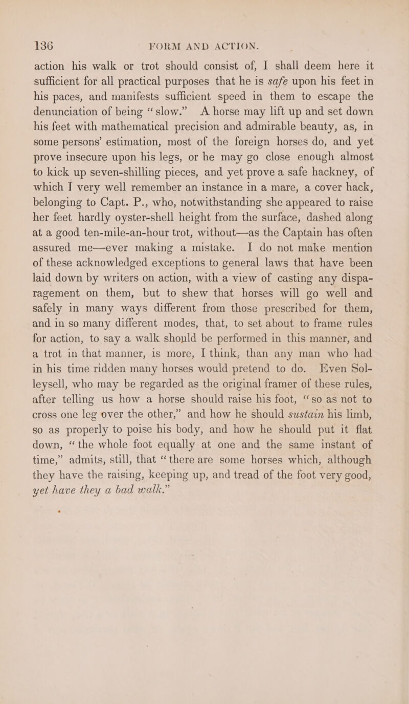 action his walk or trot should consist of, I shall deem here it sufficient for all practical purposes that he is safe upon his feet in his paces, and manifests sufficient speed in them to escape the denunciation of being “slow.” A horse may lift up and set down his feet with mathematical precision and admirable beauty, as, in some persons’ estimation, most of the foreign horses do, and yet prove insecure upon his legs, or he may go close enough almost to kick up seven-shilling pieces, and yet prove a safe hackney, of which I very well remember an instance in a mare, a cover hack, belonging to Capt. P., who, notwithstanding she appeared to raise her feet hardly oyster-shell height from the surface, dashed along at a good ten-mile-an-hour trot, without—as the Captain has often assured me—ever making a mistake. I do not make mention of these acknowledged exceptions to general laws that have been laid down by writers on action, with a view of casting any dispa- ragement on them, but to shew that horses will go well and safely in many ways different from those prescribed for them, and in so many different modes, that, to set about to frame rules for action, to say a walk shonld be performed in this manner, and a trot in that manner, is more, I think, than any man who had in his time ridden many horses would pretend to do. Even Sol- leysell, who may be regarded as the original framer of these rules, after telling us how a horse should raise his foot, “so as not to cross one leg over the other,” and how he should swstazn his limb, so as properly to poise his body, and how he should put it flat down, “the whole foot equally at one and the same instant of time,” admits, still, that “there are some horses which, although they have the raising, keeping up, and tread of the foot very good, yet have they a bad walk.”