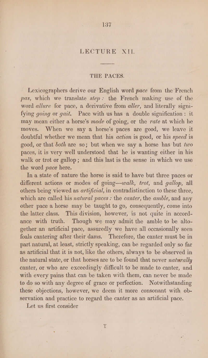 LECTURE ‘XIL THE PACES. Lexicographers derive our English word pace from the French pas, which we translate step: the French making use of the word allure for pace, a derivative from aller, and literally signi- fying going or gait. Pace with us has a double signification : it may mean either a horse’s mode of going, or the rate at which he moves. When we say a horse’s paces are good, we leave it doubtful whether we mean that his action is good, or his speed is good, or that both are so; but when we say a horse has but dwo paces, it is very well understood that he is wanting either in his walk or trot or gallop; and this last is the sense in which we use the word pace here. ; ; In a state of nature the horse is said to have but three paces or different actions or modes of going—walk, trot, and gallop, all others being viewed as artzficzal, in contradistinction to these three, which are called his natural paces : the canter, the amble, and any other pace a horse may be taught to go, consequently, come into the latter class. This division, however, is not quite in accord- ance with truth. Though we may admit the amble to be alto- gether an artificial pace, assuredly we have all occasionally seen foals cantering after their dams. Therefore, the canter must be in part natural, at least, strictly speaking, can be regarded only so far as artificial that it is not, like the others, always to be observed in the natural state, or that horses are to be found that never naturally canter, or who are exceedingly difficult to be made to canter, and with every pains that can be taken with them, can never be made to do so with any degree of grace or perfection. Notwithstanding _ these objections, however, we deem it more consonant with ob- servation and practice to regard the canter as an artificial pace. Let us first consider