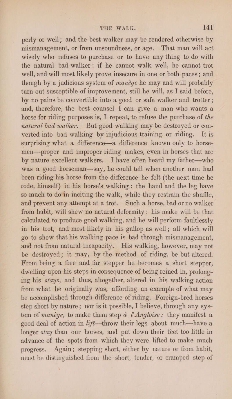 perly or well; and the best walker may be rendered otherwise by mismanagement, or from unsoundness, or age. That man will act wisely who refuses to purchase or to have any thing to do with the natural bad walker: if he cannot walk well, he cannot trot well, and will most likely prove insecure in one or both paces; and though by a judicious system of manége he may and will probably turn out susceptible of improvement, still he will, as I said before, by no pains be convertible into a good or safe walker and trotter ; and, therefore, the best counsel I can give a man who wants a horse for riding purposes is, I repeat, to refuse the purchase of the natural bad walker. But good walking may be destroyed or con- verted into bad walking by injudicious training or riding. It is surprising what a difference—a difference known only to horse- men—proper and improper riding makes, even in horses that are by nature excellent walkers. I have often heard my father—who was a good horseman—say, he could tell when another man had been riding his horse from the difference he felt (the next time he rode, himself) in his horse’s walking: the hand and the leg have so much to doin inciting the walk, while they restrain the shuffle, and prevent any attempt at a trot. Such a horse, bad or no walker from habit, will shew no natural deformity: his make will be that calculated to produce good walking, and he will perform faultlessly in his trot, and most likely in his gallop as well; all which will go to shew that his walking pace is bad through mismanagement, and not from natural incapacity. His walking, however, may not be destroyed; it may, by the method of riding, be but altered. From being a free and far stepper he becomes a short stepper, dwelling upon his steps in consequence of being reined in, prolong- ing his stays, and thus, altogether, altered in his walking action from what he originally was, affording an example of what may be accomplished through difference of riding. Foreign-bred horses step short by nature; nor is it possible, I believe, through any sys- tem of manege, to make them step @ [Angloise: they manifest a - good deal of action in ft—throw their legs about much—have a longer stay than our horses, and put down their feet too little in advance of the spots from which they were lifted to make much progress. Again; stepping short, either by nature or from habit, must be distinguished from the short, tender, or cramped step of