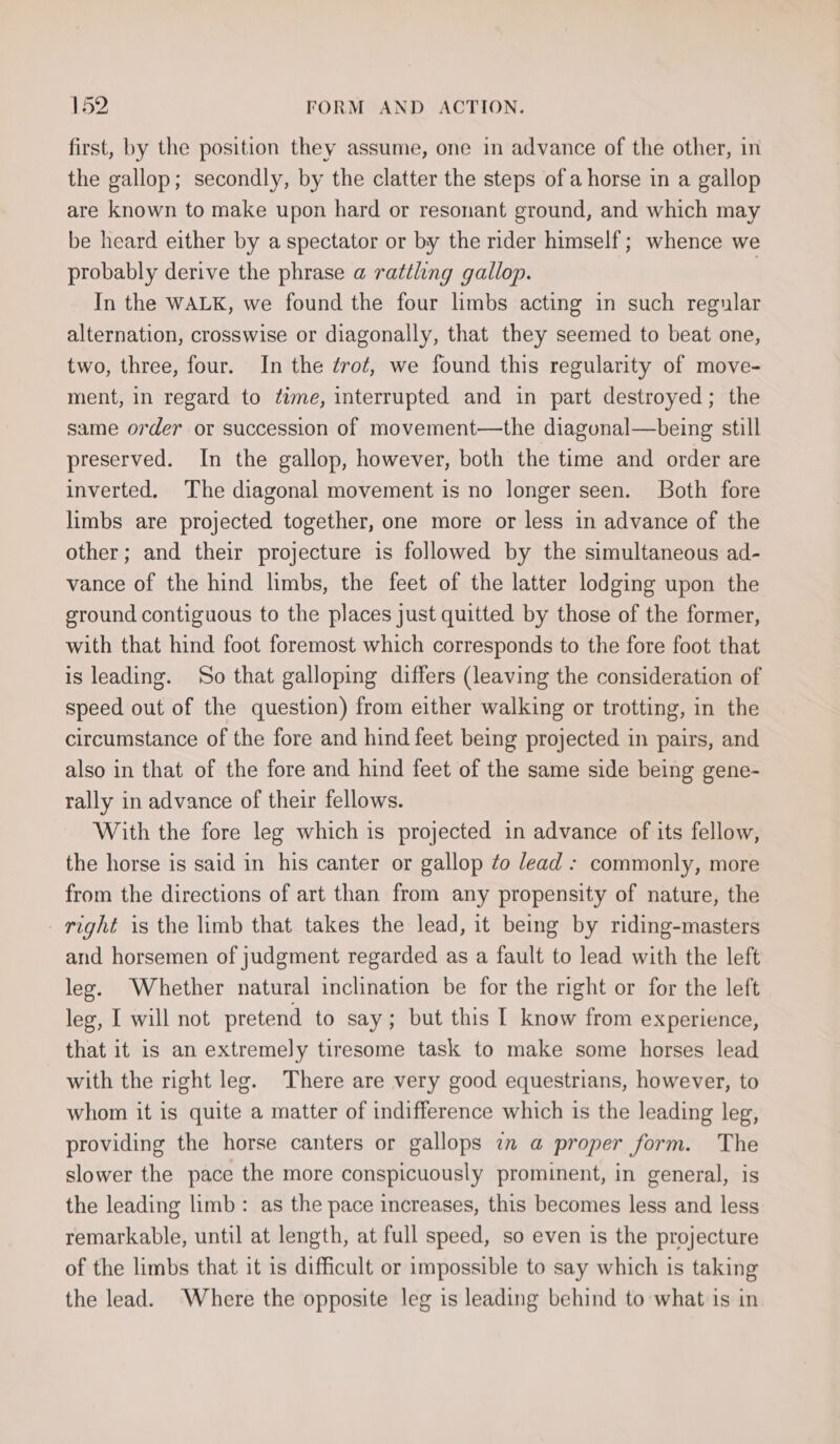 first, by the position they assume, one in advance of the other, in the gallop; secondly, by the clatter the steps of a horse in a gallop are known to make upon hard or resonant ground, and which may be heard either by a spectator or by the rider himself ; whence we probably derive the phrase a rattling gallop. | In the WALK, we found the four limbs acting in such regular alternation, crosswise or diagonally, that they seemed to beat one, two, three, four. In the zrot, we found this regularity of move- ment, in regard to dime, interrupted and in part destroyed; the same order or succession of movement—the diagunal—being still preserved. In the gallop, however, both the time and order are inverted. The diagonal movement is no longer seen. Both fore limbs are projected together, one more or less in advance of the other; and their projecture is followed by the simultaneous ad- vance of the hind limbs, the feet of the latter lodging upon the ground contiguous to the places just quitted by those of the former, with that hind foot foremost which corresponds to the fore foot that is leading. So that galloping differs (leaving the consideration of speed out of the question) from either walking or trotting, in the circumstance of the fore and hind feet being projected in pairs, and also in that of the fore and hind feet of the same side being gene- rally in advance of their fellows. With the fore leg which is projected in advance of its fellow, the horse is said in his canter or gallop fo /ead : commonly, more from the directions of art than from any propensity of nature, the right is the limb that takes the lead, it being by riding-masters and horsemen of judgment regarded as a fault to lead with the left leg. Whether natural inclination be for the right or for the left leg, I will not pretend to say; but this I know from experience, that it is an extremely tiresome task to make some horses lead with the right leg. There are very good equestrians, however, to whom it is quite a matter of indifference which is the leading leg, providing the horse canters or gallops 7m @ proper form. The slower the pace the more conspicuously prominent, in general, is the leading limb: as the pace increases, this becomes less and less remarkable, until at length, at full speed, so even is the projecture of the limbs that it is difficult or impossible to say which is taking the lead. Where the opposite leg is leading behind to what is in