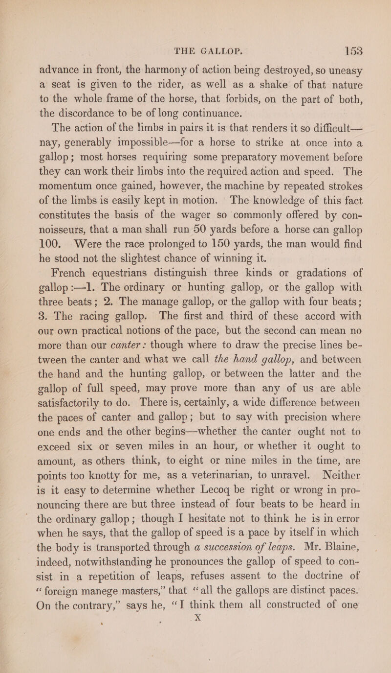 advance in front, the harmony of action being destroyed, so uneasy a seat is given to the rider, as well as a shake of that nature to the whole frame of the horse, that forbids, on the part of both, the discordance to be of long continuance. The action of the limbs in pairs it is that renders it so difficult— nay, generably impossible—for a horse to strike at once into a gallop; most horses requiring some preparatory movement before they can work their limbs into the required action and speed. The momentum once gained, however, the machine by repeated strokes of the limbs is easily kept in motion. The knowledge of this fact constitutes the basis of the wager so commonly offered by con- noisseurs, that a man shall run 50 yards before a horse can gallop 100. Were the race prolonged to 150 yards, the man would find he stood not the slightest chance of winning it. French equestrians distinguish three kinds or gradations of gallop :—l. The ordinary or hunting gallop, or the gallop with three beats; 2. The manage gallop, or the gallop with four beats; 3. The racing gallop. The first and third of these accord with our own practical notions of the pace, but the second can mean no more than our canter: though where to draw the precise lines be- tween the canter and what we call the hand gallop, and between the hand and the hunting gallop, or between the latter and the gallop of full speed, may prove more than any of us are able satisfactorily to do. There is, certainly, a wide difference between the paces of canter and gallop; but to say with precision where one ends and the other begins—whether the canter ought not to exceed six or seven miles in an hour, or whether it ought to amount, as others think, to eight or nine miles in the time, are points too knotty for me, as a veterinarian, to unravel. Neither is it easy to determine whether Lecoq be right or wrong in pro- nouncing there are but three instead of four beats to be heard in the ordinary gallop; though I hesitate not to think he is in error when he says, that the gallop of speed is a pace by itself in which _ the body is transported through a@ succession of leaps. Mr. Blaine, indeed, notwithstanding he pronounces the gallop of speed to con- sist in a repetition of leaps, refuses assent to the doctrine of “ foreign manege masters,” that ‘all the gallops are distinct paces. On the contrary,” says he, “I think them all constructed of one aps