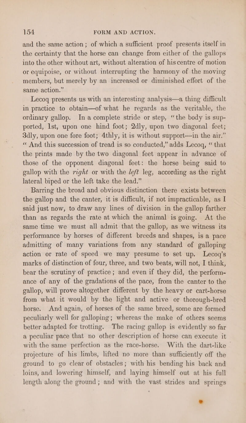 and the same action; of which a sufficient proof presents itself in the certainty that the horse can change from either of the gallops into the other without art, without alteration of hiscentre of motion or equipoise, or without interrupting the harmony of the moving members, but merely by an increased or diminished effort of the same action.” Lecoqg presents us with an interesting analysis—a thing difficult in practice to obtain—of what he regards as the veritable, the ordinary gallop. Ina complete stride or step, ‘the body is sup- ported, 1st, upon one hind foot; 2dly, upon two diagonal feet; 3dly, upon one fore foot; 4thly, it is without support—in the air.” “« And this succession of tread is so conducted,” adds Lecogq, “ that the prints made by the two diagonal feet appear in advance of those of the opponent diagonal feet: the horse being said to gallop with the raght or with the left leg, according as the right lateral biped or the left take the lead.” Barring the broad and obvious distinction there exists between the gallop and the canter, it is difficult, if not impracticable, as I said just now, to draw any lines of division in the gallop farther than as regards the rate at which the animal is going. At the same time we must all admit that the gallop, as we witness its performance by horses of different breeds and shapes, is a pace admitting of many variations from any standard of galloping action or rate of speed we may presume to set up. Lecoq’s marks of distinction of four, three, and two beats, will not, I think, bear the scrutiny of practice; and even if they did, the perform- ance of any of the gradations of the pace, from the canter to the gallop, will prove altogether different by the heavy or cart-horse from what it would by the light and active or thorough-bred horse. And again, of horses of the same breed, some are formed peculiarly well for galloping; whereas the make of others seems better adapted for trotting. The racing gallop is evidently so far a peculiar pace that no other description of horse can execute it with the same perfection as the race-horse. With the dart-like | projecture of his limbs, lifted no more than sufficiently off the ground to go clear of obstacles; with his bending his back and loins, and lowering himself, and laying himself out at his full length along the ground; and with the vast strides and springs