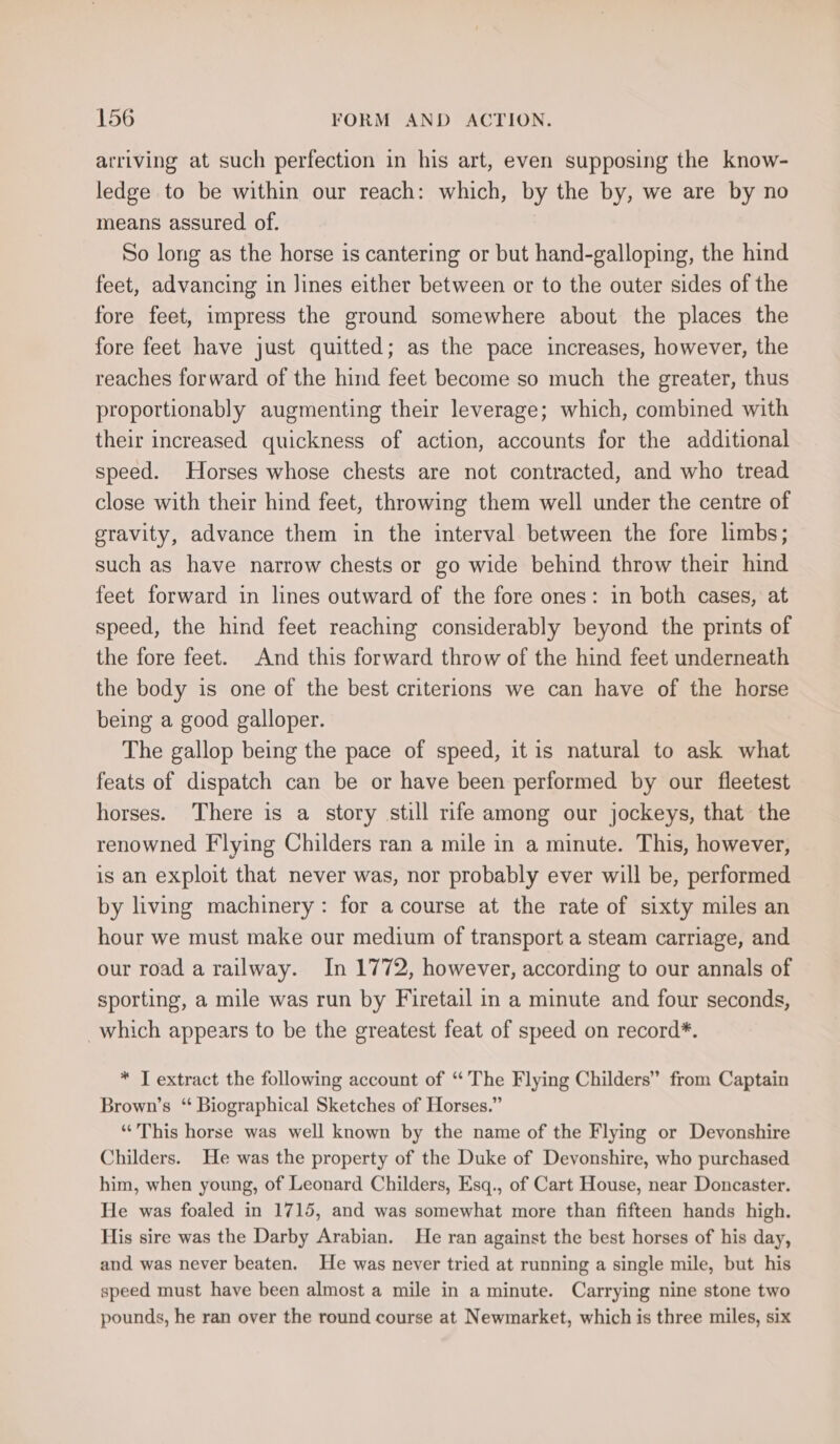 arriving at such perfection in his art, even supposing the know- ledge to be within our reach: which, by the by, we are by no means assured of. So long as the horse is cantering or but hand-galloping, the hind feet, advancing in lines either between or to the outer sides of the fore feet, impress the ground somewhere about the places the fore feet have just quitted; as the pace increases, however, the reaches forward of the hind feet become so much the greater, thus proportionably augmenting their leverage; which, combined with their increased quickness of action, accounts for the additional speed. Horses whose chests are not contracted, and who tread close with their hind feet, throwing them well under the centre of gravity, advance them in the interval between the fore limbs; such as have narrow chests or go wide behind throw their hind feet forward in lines outward of the fore ones: in both cases, at speed, the hind feet reaching considerably beyond the prints of the fore feet. And this forward throw of the hind feet underneath the body is one of the best criterions we can have of the horse being a good galloper. The gallop being the pace of speed, it is natural to ask what feats of dispatch can be or have been performed by our fleetest horses. There is a story still rife among our jockeys, that the renowned Flying Childers ran a mile in a minute. This, however, is an exploit that never was, nor probably ever will be, performed by living machinery: for a course at the rate of sixty miles an hour we must make our medium of transport a steam carriage, and our road a railway. In 1772, however, according to our annals of sporting, a mile was run by Firetail in a minute and four seconds, which appears to be the greatest feat of speed on record*. * T extract the following account of “The Flying Childers” from Captain Brown’s “ Biographical Sketches of Horses.” “This horse was well known by the name of the Flying or Devonshire Childers. He was the property of the Duke of Devonshire, who purchased him, when young, of Leonard Childers, Esq., of Cart House, near Doncaster. He was foaled in 1715, and was somewhat more than fifteen hands high. His sire was the Darby Arabian. He ran against the best horses of his day, and was never beaten. He was never tried at running a single mile, but his speed must have been almost a mile in a minute. Carrying nine stone two pounds, he ran over the round course at Newmarket, which is three miles, six