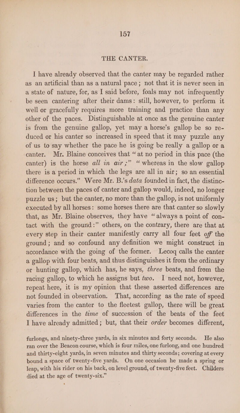 THE CANTER, I have already observed that the canter may be regarded rather as an artificial than as a natural pace; not that it is never seen in a state of nature, for, as I said before, foals may not infrequently be seen cantering after their dams: still, however, to perform it well or gracefully requires more training and practice than any other of the paces. Distinguishable at once as the genuine canter is from the genuine gallop, yet may a horse’s gallop be so re- duced or his canter so increased in speed that it may puzzle any of us to say whether the pace he is going be really a gallop ora canter. Mr. Blaine conceives that “at no period in this pace (the canter) is the horse all in ar,” “ whereas in the slow gallop there is a period in which the legs are all in air; so an essential difference occurs.” Were Mr. B.’s data founded in fact, the distinc- tion between the paces of canter and gallop would, indeed, no longer puzzle us; but the canter, no more than the gallop, is not uniformly executed by all horses: some horses there are that canter so slowly that, as Mr. Blaine observes, they have “always a point of con- tact with the grourid:” others, on the contrary, there are that at every step in their canter manifestly carry all four feet of the ground; and so confound any definition we might construct in accordance with the going of the former. Lecoq calls the canter a gallop with four beats, and thus distinguishes it from the ordinary or hunting gallop, which has, he says, three beats, and from the racing gallop, to which he assigns but zwo. I need not, however, repeat here, it is my opinion that these asserted differences are not founded in observation. That, according as the rate of speed varies from the canter to the fleetest gallop, there will be great differences in the tzme of succession of the beats of the feet I have already admitted; but, that their order becomes different, furlongs, and ninety-three yards, in six minutes and forty seconds. He also ran over the Beacon course, which is four miles, one furlong, and one hundred and thirty-eight yards, in seven minutes and thirty seconds; covering at every bound a space of twenty-five yards. On one occasion he made a spring or leap, with his rider on his back, on level ground, of twenty-five feet. Childers died at the age of twenty-six.”