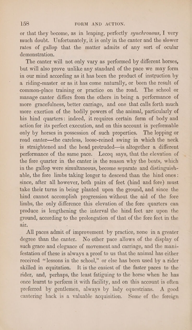 or that they become, as in leaping, perfectly synchronous, I very much doubt. Unfortunately, it is only in the canter and the slower rates of gallop that the matter admits of any sort of ocular demonstration. The canter will not only vary as performed by different horses, but will also prove unlike any standard of the pace we may form in our mind according as it has been the product of instruction by a riding-master or as it has come naturally, or been the result of common-place training or practice on the road. The school or manage canter differs from the others in being a performance of more gracefulness, better carriage, and one that calls forth much more exertion of the bodily powers of the animal, particularly of his hind quarters: indeed, it requires certain form of body and action for its perfect execution, and on this account is performable only by horses in possession of such properties. The lopping or road canter—the careless, loose-reined swing in which the neck is straightened and the head protruded—is altogether a different performance of the same pace. Lecoq says, that the elevation of the fore quarter in the canter is the reason why the beats, which in the gallop were simultaneous, become separate and distinguish- able, the fore limbs taking longer to descend than the hind ones: since, after all however, both pairs of feet (hind and fore) must take their turns in being planted upon the ground, and since the hind cannot accomplish progression without the aid of the fore limbs, the only difference this elevation of the fore quarters can produce is lengthening the interval the hind feet are upon the ground, according to the prolongation of that of the fore feet in the air. _ All paces admit of improvement by practice, none in a greater degree than the canter. No other pace allows of the display of such grace and elegance of movement and carriage, and the mani- festation of these is always a proof to us that the animal has either received ‘lessons in the school,” or else has been used by a rider skilled in equitation. It is the easiest of the faster paces to the rider, and, perhaps, the least fatiguing to the horse when he has once learnt to perform it with facility, and on this account is often preferred by gentlemen, always by lady equestrians. A good cantering hack is a valuable acquisition. Some of the foreign