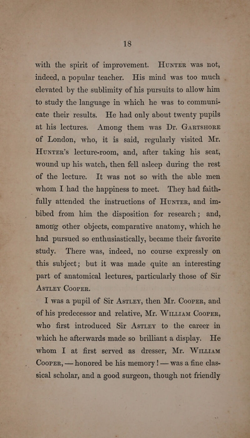 with the spirit of improvement. Hunter was not, indeed, a popular teacher. His mind was too much |. elevated by the sublimity of his pursuits to allow him to study the language in which he was to communt- cate their results. He had only about twenty pupils at his lectures. Among them was Dr. GARTSHORE of London, who, it is said, regularly visited Mr. Hunter’s lecture-room, and, after taking his seat, wound up his watch, then fell asleep during the rest of the lecture. It was not so with the able men _whom I had the happiness to meet. ‘They had faith- fully attended the instructions of Hunter, and im- bibed from him the disposition for research; and, among other objects, comparative anatomy, which he had pursued so enthusiastically, became their favorite study. There was, indeed, no course expressly on this subject; but it was made quite an interesting part of anatomical lectures, particularly those of Sir ASTLEY CooPEr. I was a pupil of Sir Astiry, then Mr. Cooprr, and of his predecessor and relative, Mr. WiLL1am CooPEr, who first introduced Sir AsttEy to the career in which he afterwards made so brilliant a display. He whom I at first served as dresser, Mr. WutLiIam Cooper, — honored be his memory ! — was a fine clas- sical scholar, and a good surgeon, though not friendly