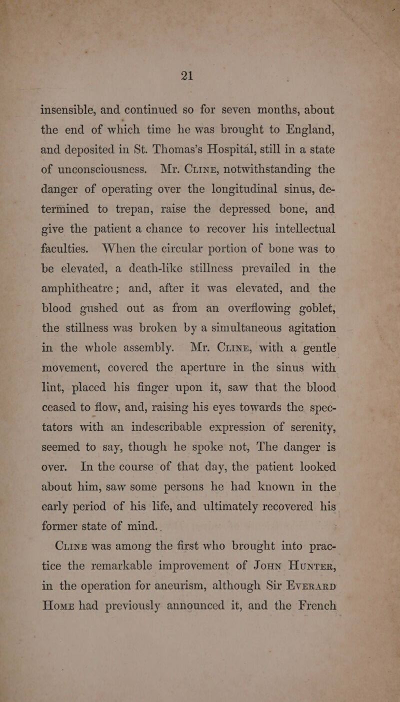 &gt;» 21 insensible, and continued so for seven months, about the end of which time he was brought to England, and deposited in St. Thomas’s Hospital, still in a state of unconsciousness. Mr. Ciinz, notwithstanding the danger of operating over the longitudinal sinus, de- termined to trepan, raise the depressed bone, and give the patient a chance to recover his intellectual be elevated, a death-like stillness prevailed in the amphitheatre; and, after it was elevated, and the blood gushed out as from an overflowing goblet, the stillness was broken by a simultaneous agitation in the whole assembly. Mr. Crinz, with a gentle movement, covered the aperture in the sinus with lint, placed his finger upon it, saw that the blood ceased to flow, and, raising his eyes towards the spec- tators with an indescribable expression of serenity, seemed to say, though he spoke not, The danger is over. In the course of that day, the patient looked about him, saw some persons he had known in the early period of his life, and ultimately recovered his former state of mind.. CLINE was among the first who brought into prac- tice the remarkable improvement of Jonn Hunter, in the operation for aneurism, although Sir Everarp Home had previously announced it, and the French