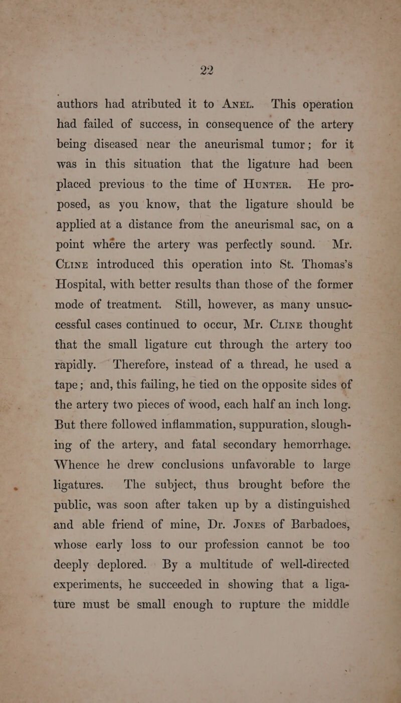 authors had atributed it to Anet. This operation had failed of success, in consequence of the artery being diseased near the aneurismal tumor; for it was in this situation that the ligature had been placed previous to the time of Hunrrer. He pro- posed, as you know, that the ligature should be applied at a distance from the aneurismal sac, on a point where the artery was perfectly sound. Mr. CrinE introduced this operation into St. Thomas’s Hospital, with better results than those of the former mode of treatment. Still, however, as many unsuc- cessful cases continued to occur, Mr. Ciine thought that the small ligature cut through the artery too rapidly. Therefore, instead of a thread, he used a tape; and, this failing, he tied on the opposite sides of the artery two pieces of wood, each half an inch long. But there followed inflammation, suppuration, slough- ing of the artery, and fatal secondary hemorrhage. Whence he drew conclusions unfavorable to large ligatures. The subject, thus brought before the public, was soon after taken up by a distinguished and able friend of mine, Dr. Jones of Barbadoes, whose early loss to our profession cannot be too deeply deplored. By a multitude of well-directed experiments, he succeeded in showing that a liga- ture must be small enough to rupture the middle