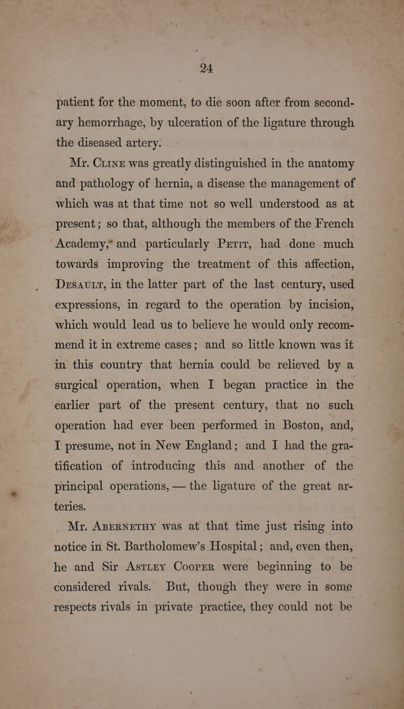 patient for the moment, to die soon after from second- ary hemorrhage, by ulceration of the ligature through the diseased artery. Mr. Cine was greatly distinguished in the anatomy and pathology of hernia, a disease the management of which was at that time not so well understood as at present; so that, although the members of the French Academy,” and particularly Prrir, had .done much towards improving the treatment of this affection, Desavtt, in the latter part of the last century, used expressions, in regard to the operation by incision, which would lead us to believe he would only recom- mend it in extreme cases; and so little known was it in this country that hernia could be relieved by a surgical operation, when I began practice in the earlier part of the present century, that no such operation had ever been performed in Boston, and, I presume, not in New England; and I had the gra- tification of introducing this and another of the principal operations, — the ligature of the great ar- teries. Mr. ABERNETHY was at that time just rising into notice in St. Bartholomew’s Hospital; and, even then, he and Sir AsTLey Cooper were beginning to be considered rivals. But, though they were in some respects rivals in private practice, they could not be