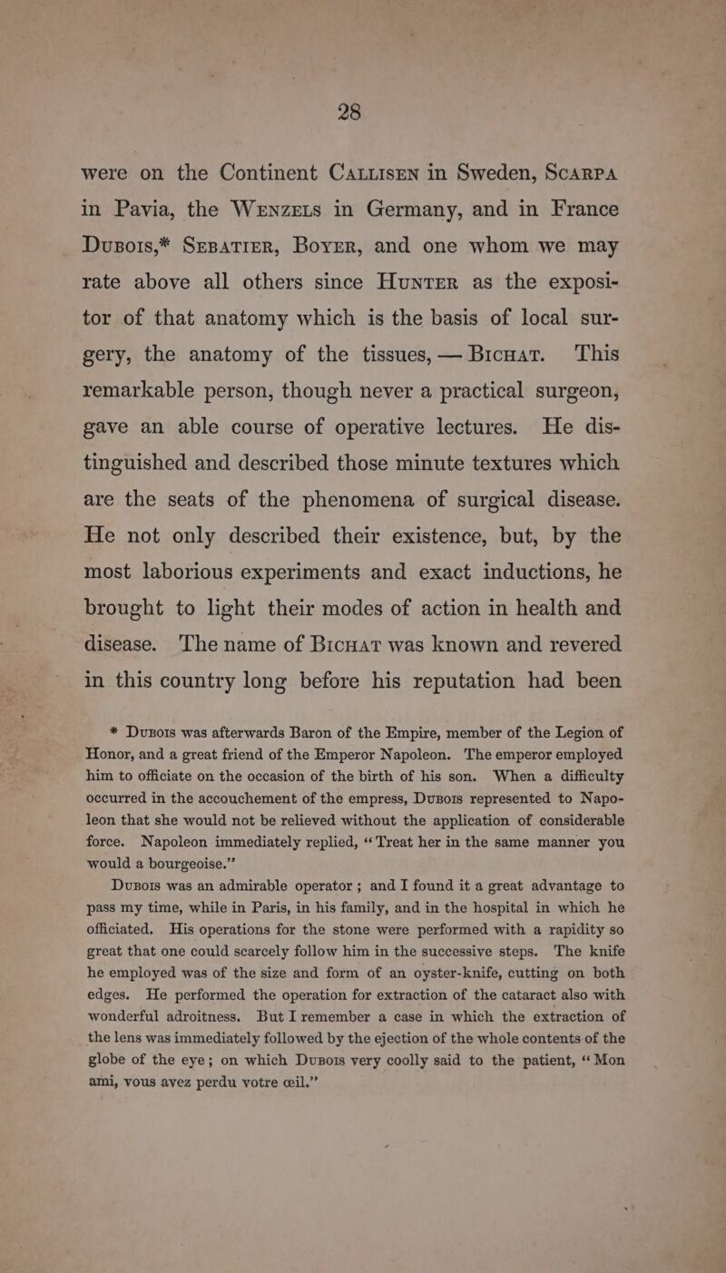 were on the Continent CaLiisen in Sweden, ScaARPA in Pavia, the WeEnzELs in Germany, and in France Dusors,* SEBATIER, Boyer, and one whom we may rate above all others since Hunter as the exposi- tor of that anatomy which is the basis of local sur- gery, the anatomy of the tissues,— Bicuat. ‘This remarkable person, though never a practical surgeon, gave an able course of operative lectures. He dis- tinguished and described those minute textures which are the seats of the phenomena of surgical disease. He not only described their existence, but, by the most laborious experiments and exact inductions, he brought to light their modes of action in health and disease. The name of Brcnat was known and revered in this country long before his reputation had been * Dvuszois was afterwards Baron of the Empire, member of the Legion of Honor, and a great friend of the Emperor Napoleon. The emperor employed him to officiate on the occasion of the birth of his son. When a difficulty occurred in the accouchement of the empress, Duzois represented to Napo- leon that she would not be relieved without the application of considerable force. Napoleon immediately replied, ‘Treat her in the same manner you would a bourgeoise.”’ Dvusois was an admirable operator ; and I found it a great advantage to pass my time, while in Paris, in his family, and in the hospital in which he officiated. His operations for the stone were performed with a rapidity so great that one could scarcely follow him in the successive steps. The knife he employed was of the size and form of an oyster-knife, cutting on both edges. He performed the operation for extraction of the cataract also with wonderful adroitness. But I remember a case in which the extraction of the lens was immediately followed by the ejection of the whole contents of the globe of the eye; on which Dvusots very coolly said to the patient, “Mon ami, vous avez perdu votre ceil.”