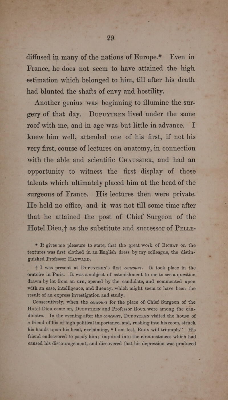 diffused in many of the nations of Europe.* Even in France, he does not seem to have attained the high estimation which belonged to him, till after his death had blunted the shafts of envy and hostility. Another genius was beginning to illumine the sur- gery of that day. Dupuyrren lived under the same roof with me, and in age was but little in advance. I knew him well, attended one of his first, if not his very first, course of lectures on anatomy, in connection with the able and scientific Cuaussrer, and had an opportunity to witness the first display of those talents which ultimately placed him at the head of the surgeons of France. His lectures then were private. He held no office, and it was not till some time after that he attained the post of Chief Surgeon of the Hotel Dieu,} as the substitute and successor of PELLE- * It gives me pleasure to state, that the great work of Bicuar on the textures was first clothed in an English dress by my colleague, the distin- guished Professor Haywarp. t I was present at Duprvytren’s first concours. It took place in the oratoire in Paris. It was a subject of astonishment to me to see a question drawn by lot from an urn, opened by the candidate, and commented upon with an ease, intelligence, and fluency, which might seem to have been the result of an express investigation and study. Consecutively, when the concours for the place of Chief Surgeon of the Hotel Dieu came on, Dupuyrren and Professor Roux were among the can- didates. In the evening after the concours, DupUYTREN visited the house of a friend of his of high political importance, and, rushing into his room, struck his hands upon his head, exclaiming, ‘I am lost, Roux will triumph.” His friend endeavored to pacify him; inquired into the circumstances which had caused his discouragement, and discovered that his depression was produced