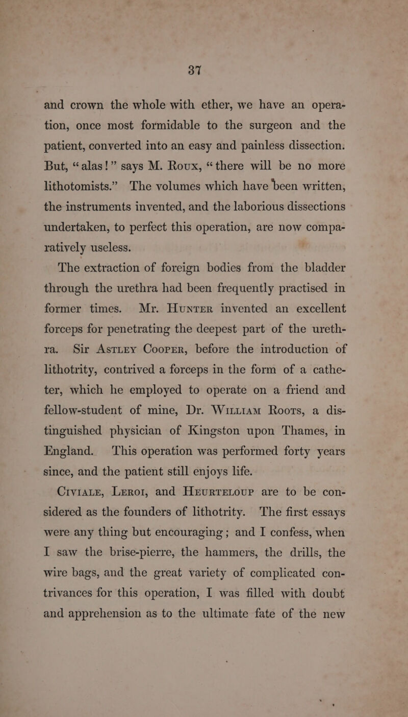 and crown the whole with ether, we have an opera- tion, once most formidable to the surgeon and the patient, converted into an easy and painless dissection. But, “alas!” says M. Roux, “there will be no more lithotomists.” The volumes which have been written, the instruments invented, and the laborious dissections undertaken, to perfect this operation, are now compa- ratively useless. The extraction of foreign bodies from the bladder through the urethra had been frequently practised in former times. Mr. Hunter invented an excellent forceps for penetrating the deepest part of the ureth- ra. Sir Asttry Coorrr, before the introduction of lithotrity, contrived a forceps in the form of a cathe- ter, which he employed to operate on a friend and fellow-student of mine, Dr. Wiiu1am Roots, a dis- tinguished physician of Kingston upon Thames, in England. This operation was performed forty years since, and the patient still enjoys life. CiviaLeE, Lero1, and Hrvurreiour are to be con- sidered as the founders of lithotrity. The first essays were any thing but encouraging; and I confess, when I saw the brise-pierre, the hammers, the drills, the wire bags, and the great variety of complicated con- trivances for this operation, I was filled with doubt and apprehension as to the ultimate fate of the new